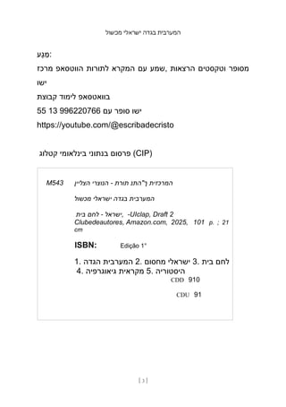 ‫מכשול‬ ‫ישראלי‬ ‫בגדה‬ ‫המערבית‬
[ 3 ]
‫ָע‬‫ג‬ ַ
‫מ‬:
‫מרכז‬ ‫הווטסאפ‬ ‫לתורות‬ ‫המקרא‬ ‫עם‬ ‫שמע‬, ‫הרצאות‬ ‫וטקסטים‬ ‫מסופר‬
‫ישו‬
‫קבוצת‬ ‫לימוד‬ ‫בוואטסאפ‬
55 13 996220766 ‫עם‬ ‫סופר‬ ‫ישו‬
https://youtube.com/@escribadecristo
‫קטלוג‬ ‫בינלאומי‬ ‫בנתוני‬ ‫פרסום‬ (CIP)
M543 ‫הצליין‬ ‫הנוצרי‬ - ‫תורת‬ ‫ך"התנ‬ ‫המרכזית‬
‫מכשול‬ ‫ישראלי‬ ‫בגדה‬ ‫המערבית‬
‫בית‬ ‫לחם‬ - ‫ישראל‬, -UIclap, Draft 2
Clubedeautores, Amazon.com, 2025, 101 p. ; 21
cm
ISBN: Edição 1°
1. ‫הגדה‬ ‫המערבית‬ 2. ‫מחסום‬ ‫ישראלי‬ 3. ‫בית‬ ‫לחם‬
4. ‫גיאוגרפיה‬ ‫מקראית‬ 5. ‫היסטוריה‬
CDD 910
CDU 91
 