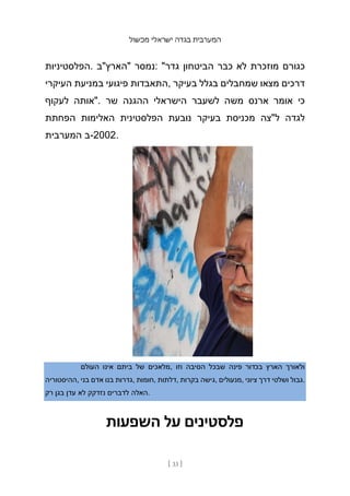 ‫מכשול‬ ‫ישראלי‬ ‫בגדה‬ ‫המערבית‬
[ 33 ]
‫הפלסטיניות‬. ‫"הארץ"ב‬ ‫נמסר‬: "‫גדר‬ ‫הביטחון‬ ‫כבר‬ ‫לא‬ ‫מוזכרת‬ ‫כגורם‬
‫העיקרי‬ ‫במניעת‬ ‫פיגועי‬ ‫התאבדות‬, ‫בעיקר‬ ‫בגלל‬ ‫שמחבלים‬ ‫מצאו‬ ‫דרכים‬
‫לעקוף‬ ‫"אותה‬. ‫שר‬ ‫ההגנה‬ ‫הישראלי‬ ‫לשעבר‬ ‫משה‬ ‫ארנס‬ ‫אומר‬ ‫כי‬
‫הפחתת‬ ‫האלימות‬ ‫הפלסטינית‬ ‫נובעת‬ ‫בעיקר‬ ‫מכניסת‬ ‫ל"צה‬ ‫לגדה‬
‫המערבית‬ ‫ב‬-2002.
‫העולם‬ ‫אינו‬ ‫ביתם‬ ‫של‬ ‫מלאכים‬, ‫וזו‬ ‫הסיבה‬ ‫שבכל‬ ‫פינה‬ ‫בכדור‬ ‫הארץ‬ ‫ולאורך‬
‫ההיסטוריה‬, ‫בני‬ ‫אדם‬ ‫בנו‬ ‫גדרות‬, ‫חומות‬, ‫דלתות‬, ‫בקרות‬ ‫גישה‬, ‫מנעולים‬, ‫ציוני‬ ‫דרך‬ ‫ושלטי‬ ‫גבול‬.
‫רק‬ ‫בגן‬ ‫עדן‬ ‫לא‬ ‫נזדקק‬ ‫לדברים‬ ‫האלה‬.
‫השפעות‬ ‫על‬ ‫פלסטינים‬
 