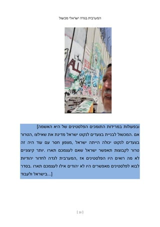 ‫מכשול‬ ‫ישראלי‬ ‫בגדה‬ ‫המערבית‬
[ 35 ]
[‫האשמה‬ ‫היא‬ ‫של‬ ‫הפלסטינים‬ ‫התומכים‬ ‫במרידות‬ ‫ובפעולות‬
‫הטרור‬, ‫שאילצו‬ ‫את‬ ‫מדינת‬ ‫ישראל‬ ‫לנקוט‬ ‫בצעדים‬ ‫לבניית‬ ‫המכשול‬. ‫אם‬
‫זה‬ ‫היה‬ ‫עוד‬ ‫עם‬ ‫חסר‬ ‫מצפון‬, ‫ישראל‬ ‫הייתה‬ ‫יכולה‬ ‫לנקוט‬ ‫בצעדים‬
‫קיצוניים‬ ‫יותר‬. ‫תארו‬ ‫לעצמכם‬ ‫שאם‬ ‫ישראל‬ ‫תאפשר‬ ‫לקבוצות‬ ‫טרור‬
‫יהודיות‬ ‫לחדור‬ ‫לגדה‬ ‫המערבית‬, ‫אז‬ ‫הפלסטינים‬ ‫היו‬ ‫רואים‬ ‫מה‬ ‫לא‬
‫בסדר‬. ‫תארו‬ ‫לעצמכם‬ ‫אילו‬ ‫יהודים‬ ‫לא‬ ‫היו‬ ‫מאפשרים‬ ‫לפלסטינים‬ ‫לבוא‬
‫ולעבוד‬ ‫בישראל‬...]
 