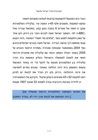 ‫מכשול‬ ‫ישראלי‬ ‫בגדה‬ ‫המערבית‬
[ 36 ]
‫דוגמה‬ ‫המצוינת‬ ‫לעתים‬ ‫קרובות‬ ‫להשפעות‬ ‫המכשול‬ ‫היא‬ ‫העיר‬
‫הפלסטינית‬ ‫קלקיליה‬, ‫עיר‬ ‫המונה‬ ‫כ‬-45 ‫אלף‬ ‫תושבים‬, ‫המוקפת‬ ‫כמעט‬
‫מכל‬ ‫עבריה‬ ‫במכשול‬. ‫קטע‬ ‫בטון‬ ‫בגובה‬ 8 ‫מטרים‬ ‫של‬ ‫חומה‬ ‫זו‬ ‫עוקב‬
‫אחר‬ ‫הקו‬ ‫הירוק‬ ‫בין‬ ‫העיר‬ ‫לכביש‬ ‫חוצה‬ ‫ישראל‬ ‫הסמוך‬. ‫לפי‬ ‫ה‬-BBC,
‫הקטע‬ ‫הזה‬, ‫המכונה‬ "‫חומה‬ ‫נגד‬ ‫"צלפים‬, ‫נועד‬ ‫למנוע‬ ‫התקפות‬ ‫נשק‬ ‫על‬
‫נהגים‬ ‫ישראלים‬ ‫בכביש‬ ‫חוצה‬ ‫ישראל‬. ‫העיירה‬ ‫נגישה‬ ‫דרך‬ ‫מחסום‬ ‫צבאי‬
‫על‬ ‫הכביש‬ ‫הראשי‬ ‫ממזרח‬, ‫ומנהרה‬ ‫שנבנתה‬ ‫בספטמבר‬ 2004 ‫בצד‬
‫הדרומי‬ ‫מחברת‬ ‫את‬ ‫קלקיליה‬ ‫עם‬ ‫הכפר‬ ‫הסמוך‬ ‫חבלה‬. ‫בשנת‬ 2005
‫הורה‬ ‫בית‬ ‫המשפט‬ ‫העליון‬ ‫הישראלי‬ ‫לממשלה‬ ‫לשנות‬ ‫את‬ ‫תוואי‬
‫המכשול‬ ‫באזור‬ ‫זה‬ ‫כדי‬ ‫להקל‬ ‫על‬ ‫תנועת‬ ‫הפלסטינים‬ ‫בין‬ ‫קלקיליה‬
‫לחמישה‬ ‫כפרים‬ ‫שכנים‬. ‫באותה‬ ‫החלטה‬ ‫דחה‬ ‫בית‬ ‫המשפט‬ ‫טענות‬
‫לפיהן‬ ‫יש‬ ‫לבנות‬ ‫את‬ ‫הגדר‬ ‫רק‬ ‫בקו‬ ‫הירוק‬. ‫ההחלטה‬ ‫ציינה‬ ‫את‬
‫הטופוגרפיה‬ ‫של‬ ‫הקרקע‬, ‫שיקולי‬ ‫ביטחון‬ ‫וסעיפים‬ 43 ‫ו‬-52 ‫לתקנות‬ ‫האג‬
‫משנת‬ 1907 ‫וסעיף‬ 53 ‫לאמנת‬ ‫נבה'ג‬ ‫הרביעית‬ ‫כסיבות‬ ‫לדחייה‬ ‫זו‬.
[‫אם‬ ‫ממשלת‬ ‫הרשות‬ ‫הפלסטינית‬ ‫השותפה‬ ‫תעדוף‬ ‫את‬
‫המאבק‬ ‫בטרור‬, ‫לא‬ ‫היה‬ ‫צורך‬ ‫לבנות‬ ‫את‬ ‫המחסום‬ ‫הזה‬.]
 