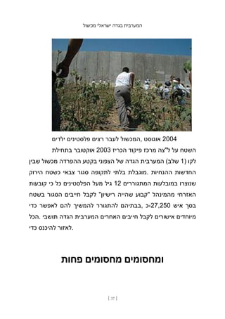 ‫מכשול‬ ‫ישראלי‬ ‫בגדה‬ ‫המערבית‬
[ 37 ]
‫ילדים‬ ‫פלסטינים‬ ‫רצים‬ ‫לעבר‬ ‫המכשול‬, ‫אוגוסט‬ 2004
‫בתחילת‬ ‫אוקטובר‬ 2003 ‫הכריז‬ ‫פיקוד‬ ‫מרכז‬ ‫ל"צה‬ ‫על‬ ‫השטח‬
‫שבין‬ ‫מכשול‬ ‫ההפרדה‬ ‫בקטע‬ ‫הצפוני‬ ‫של‬ ‫הגדה‬ ‫המערבית‬ (‫שלב‬ 1) ‫לקו‬
‫הירוק‬ ‫כשטח‬ ‫צבאי‬ ‫סגור‬ ‫לתקופה‬ ‫בלתי‬ ‫מוגבלת‬. ‫ההנחיות‬ ‫החדשות‬
‫קובעות‬ ‫כי‬ ‫כל‬ ‫הפלסטינים‬ ‫מעל‬ ‫גיל‬ 12 ‫המתגוררים‬ ‫במובלעות‬ ‫שנוצרו‬
‫בשטח‬ ‫הסגור‬ ‫חייבים‬ ‫לקבל‬ "‫רישיון‬ ‫שהייה‬ ‫"קבוע‬ ‫מהמינהל‬ ‫האזרחי‬
‫כדי‬ ‫לאפשר‬ ‫להם‬ ‫להמשיך‬ ‫להתגורר‬ ‫בבתיהם‬, ‫כ‬-27,250 ‫איש‬ ‫בסך‬
‫הכל‬. ‫תושבי‬ ‫הגדה‬ ‫המערבית‬ ‫האחרים‬ ‫חייבים‬ ‫לקבל‬ ‫אישורים‬ ‫מיוחדים‬
‫כדי‬ ‫להיכנס‬ ‫לאזור‬.
‫פחות‬ ‫מחסומים‬ ‫ומחסומים‬
 