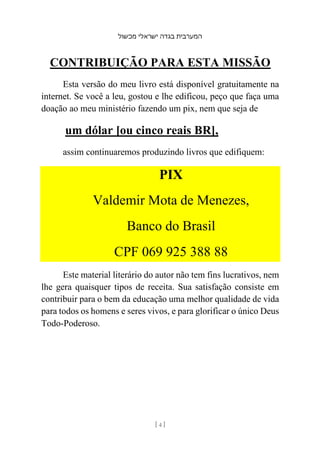 ‫מכשול‬ ‫ישראלי‬ ‫בגדה‬ ‫המערבית‬
[ 4 ]
CONTRIBUIÇÃO PARA ESTA MISSÃO
Esta versão do meu livro está disponível gratuitamente na
internet. Se você a leu, gostou e lhe edificou, peço que faça uma
doação ao meu ministério fazendo um pix, nem que seja de
um dólar [ou cinco reais BR],
assim continuaremos produzindo livros que edifiquem:
PIX
Valdemir Mota de Menezes,
Banco do Brasil
CPF 069 925 388 88
Este material literário do autor não tem fins lucrativos, nem
lhe gera quaisquer tipos de receita. Sua satisfação consiste em
contribuir para o bem da educação uma melhor qualidade de vida
para todos os homens e seres vivos, e para glorificar o único Deus
Todo-Poderoso.
 