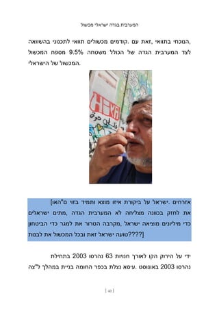 ‫מכשול‬ ‫ישראלי‬ ‫בגדה‬ ‫המערבית‬
[ 40 ]
‫בהשוואה‬ ‫לתכנוני‬ ‫תוואי‬ ‫מכשולים‬ ‫קודמים‬. ‫עם‬ ‫זאת‬, ‫בתוואי‬ ‫הנוכחי‬,
‫המכשול‬ ‫מספח‬ 9.5% ‫משטחה‬ ‫הכולל‬ ‫של‬ ‫הגדה‬ ‫המערבית‬ ‫לצד‬
‫הישראלי‬ ‫של‬ ‫המכשול‬.
[‫ם"האו‬ ‫בזוי‬ ‫ותמיד‬ ‫מוצא‬ ‫איזו‬ ‫ביקורת‬ ‫על‬ ‫ישראל‬. ‫אזרחים‬
‫ישראלים‬ ‫מתים‬, ‫הגדה‬ ‫המערבית‬ ‫לא‬ ‫מצליחה‬ ‫בכוונה‬ ‫לחזק‬ ‫את‬
‫הביטחון‬ ‫כדי‬ ‫למגר‬ ‫את‬ ‫הטרור‬ ‫מקרבה‬, ‫ישראל‬ ‫מוציאה‬ ‫מיליונים‬ ‫כדי‬
‫לבנות‬ ‫את‬ ‫המכשול‬ ‫ובכל‬ ‫זאת‬ ‫ישראל‬ ‫]????טועה‬
‫בתחילת‬ 2003 ‫נהרסו‬ 63 ‫חנויות‬ ‫לאורך‬ ‫הקו‬ ‫הירוק‬ ‫על‬ ‫ידי‬
‫ל"צה‬ ‫במהלך‬ ‫בניית‬ ‫החומה‬ ‫בכפר‬ ‫נצלת‬ ‫עיסא‬. ‫באוגוסט‬ 2003 ‫נהרסו‬
 