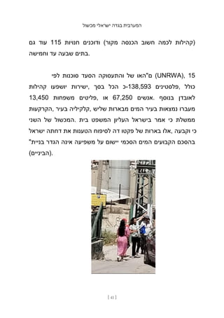 ‫מכשול‬ ‫ישראלי‬ ‫בגדה‬ ‫המערבית‬
[ 41 ]
‫גם‬ ‫עוד‬ 115 ‫חנויות‬ ‫ודוכנים‬ (‫מקור‬ ‫הכנסה‬ ‫חשוב‬ ‫לכמה‬ ‫)קהילות‬
‫וחמישה‬ ‫עד‬ ‫שבעה‬ ‫בתים‬.
‫לפי‬ ‫סוכנות‬ ‫הסעד‬ ‫והתעסוקה‬ ‫של‬ ‫ם"האו‬ (UNRWA), 15
‫קהילות‬ ‫יושפעו‬ ‫ישירות‬, ‫בסך‬ ‫הכל‬ ‫כ‬-138,593 ‫פלסטינים‬, ‫כולל‬
13,450 ‫משפחות‬ ‫פליטים‬, ‫או‬ 67,250 ‫אנשים‬. ‫בנוסף‬ ‫לאובדן‬
‫הקרקעות‬, ‫בעיר‬ ‫קלקיליה‬, ‫שליש‬ ‫מבארות‬ ‫המים‬ ‫בעיר‬ ‫נמצאות‬ ‫מעברו‬
‫השני‬ ‫של‬ ‫המכשול‬. ‫בית‬ ‫המשפט‬ ‫העליון‬ ‫בישראל‬ ‫אמר‬ ‫כי‬ ‫ממשלת‬
‫ישראל‬ ‫דחתה‬ ‫את‬ ‫הטענות‬ ‫לסיפוח‬ ‫דה‬ ‫פקטו‬ ‫של‬ ‫בארות‬ ‫אלו‬, ‫וקבעה‬ ‫כי‬
"‫בניית‬ ‫הגדר‬ ‫אינה‬ ‫משפיעה‬ ‫על‬ ‫יישום‬ ‫הסכמי‬ ‫המים‬ ‫הקבועים‬ ‫בהסכם‬
(‫)הביניים‬.
 