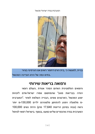 ‫מכשול‬ ‫ישראלי‬ ‫בגדה‬ ‫המערבית‬
[ 43 ]
‫בציור‬ ‫הגרפיטי‬ ‫אנו‬ ‫רואים‬ ‫דחפור‬ ‫הורס‬ ‫בית‬, ‫כי‬ ‫למעשה‬, ‫בניית‬
‫המכשול‬ ‫הצריכה‬ ‫הרס‬ ‫של‬ ‫כמה‬ ‫בתים‬.
‫שירותי‬ ‫בריאות‬ ‫ורפואה‬
‫רופאי‬ ‫העולם‬, ‫אגודת‬ ‫הסהר‬ ‫האדום‬ ‫הפלסטינית‬ ‫ורופאים‬
‫לזכויות‬ ‫אדם‬-‫ישראל‬ ‫אמרו‬ ‫שהמחסום‬ "‫פוגע‬ ‫בבריאות‬ ‫הגדה‬
‫"המערבית‬. ‫לאחר‬ ‫השלמת‬ ‫הבנייה‬, ‫צופים‬ ‫הארגונים‬, ‫המכשול‬ ‫ימנע‬
‫יותר‬ ‫מ‬-130,000 ‫ילדים‬ ‫פלסטינים‬ ‫להתחסן‬ ‫וימנע‬ ‫מלמעלה‬ ‫מ‬-
100,000 ‫נשים‬ ‫הרות‬ (‫מהן‬ 17,640 ‫הריונות‬ ‫בסיכון‬ ‫)גבוה‬ ‫גישה‬
‫לטיפול‬ ‫רפואי‬ ‫בישראל‬. ‫בנוסף‬, ‫כמעט‬ ‫שליש‬ ‫מהכפרים‬ ‫בגדה‬ ‫המערבית‬
 