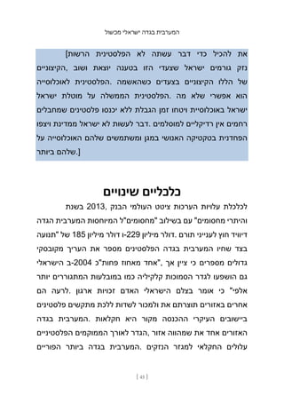 ‫מכשול‬ ‫ישראלי‬ ‫בגדה‬ ‫המערבית‬
[ 45 ]
[‫הרשות‬ ‫הפלסטינית‬ ‫לא‬ ‫עשתה‬ ‫דבר‬ ‫כדי‬ ‫להכיל‬ ‫את‬
‫הקיצוניים‬, ‫ושוב‬ ‫יוצאת‬ ‫בטענה‬ ‫הזו‬ ‫שצעדי‬ ‫ישראל‬ ‫גורמים‬ ‫נזק‬
‫לאוכלוסייה‬ ‫הפלסטינית‬. ‫כשהאשמה‬ ‫בצעדים‬ ‫הקיצוניים‬ ‫הללו‬ ‫של‬
‫ישראל‬ ‫מוטלת‬ ‫על‬ ‫הממשלה‬ ‫הפלסטינית‬. ‫מה‬ ‫שלא‬ ‫אפשרי‬ ‫הוא‬
‫שמחבלים‬ ‫פלסטינים‬ ‫יכנסו‬ ‫ללא‬ ‫הגבלת‬ ‫זמן‬ ‫ויטחו‬ ‫באוכלוסיית‬ ‫ישראל‬
‫ויצפו‬ ‫ממדינת‬ ‫ישראל‬ ‫לא‬ ‫לעשות‬ ‫דבר‬. ‫למוסלמים‬ ‫רדיקליים‬ ‫אין‬ ‫רחמים‬
‫על‬ ‫האוכלוסייה‬ ‫שלהם‬ ‫ומשתמשים‬ ‫במגן‬ ‫האנושי‬ ‫בטקטיקה‬ ‫הפחדנית‬
‫ביותר‬ ‫שלהם‬.]
‫שינויים‬ ‫כלכליים‬
‫בשנת‬ 2013, ‫הבנק‬ ‫העולמי‬ ‫ציטט‬ ‫הערכות‬ ‫עלויות‬ ‫לכלכלת‬
‫הגדה‬ ‫המערבית‬ ‫המיוחסות‬ ‫"מחסומים"ל‬ ‫בשילוב‬ ‫עם‬ "‫מחסומים‬ ‫והיתרי‬
‫"תנועה‬ ‫של‬ 185 ‫מיליון‬ ‫דולר‬ ‫ו‬-229 ‫מיליון‬ ‫דולר‬. ‫תורם‬ ‫לענייני‬ ‫חוץ‬ ‫דיוויד‬
‫מקובסקי‬ ‫העריך‬ ‫את‬ ‫מספר‬ ‫הפלסטינים‬ ‫בגדה‬ ‫המערבית‬ ‫שחיו‬ ‫בצד‬
‫הישראלי‬ ‫ב‬-2004 ‫פחות"כ‬ ‫מאחוז‬ ‫"אחד‬, ‫אך‬ ‫ציין‬ ‫כי‬ ‫מספרים‬ ‫גדולים‬
‫יותר‬ ‫המתגוררים‬ ‫במובלעות‬ ‫כמו‬ ‫קלקיליה‬ ‫הסמוכות‬ ‫לגדר‬ ‫הושפעו‬ ‫גם‬
‫הם‬ ‫לרעה‬. ‫ארגון‬ ‫זכויות‬ ‫האדם‬ ‫הישראלי‬ ‫בצלם‬ ‫אומר‬ ‫כי‬ "‫אלפי‬
‫פלסטינים‬ ‫מתקשים‬ ‫ללכת‬ ‫לשדות‬ ‫ולמכור‬ ‫את‬ ‫תוצרתם‬ ‫באזורים‬ ‫אחרים‬
‫בגדה‬ ‫המערבית‬. ‫חקלאות‬ ‫היא‬ ‫מקור‬ ‫ההכנסה‬ ‫העיקרי‬ ‫ביישובים‬
‫הפלסטיניים‬ ‫הממוקמים‬ ‫לאורך‬ ‫הגדר‬, ‫אזור‬ ‫שמהווה‬ ‫את‬ ‫אחד‬ ‫האזורים‬
‫הפוריים‬ ‫ביותר‬ ‫בגדה‬ ‫המערבית‬. ‫הנזקים‬ ‫למגזר‬ ‫החקלאי‬ ‫עלולים‬
 