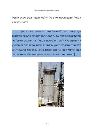 ‫מכשול‬ ‫ישראלי‬ ‫בגדה‬ ‫המערבית‬
[ 46 ]
‫להוביל‬ ‫לעניים‬ ‫רבים‬ - ‫מצבם‬ ‫הכלכלי‬ ‫של‬ ‫משפחותיהם‬ ‫ומצבם‬ ‫הכלכלי‬
‫הוא‬ ‫כבר‬ ‫דרסטי‬.
[‫כמה‬ ‫שווים‬ ‫החיים‬ ‫האבודים‬ ‫?בישראל‬ ‫חיים‬ ‫שאבדו‬ ‫עקב‬
‫התעלמות‬ ‫הרשויות‬ ‫הפלסטיניות‬ ‫??מהטרור‬ ‫אם‬ ‫אתה‬ ‫חושב‬ ‫שהצעדים‬
‫של‬ ‫ישראל‬ ‫מעכבים‬ ‫את‬ ‫הכלכלה‬ ‫הפלסטינית‬, ‫למה‬ ‫שלא‬ ‫תעשה‬ ‫את‬
‫החשבון‬ ‫גם‬ ‫כמה‬ ‫ישראל‬ ‫צריכה‬ ‫להוציא‬ ‫על‬ ‫ביטחון‬ ‫כדי‬ ‫שלא‬ ‫???ישמדו‬
‫כל‬ ‫התקשורת‬ ‫המרכזית‬, ‫ם"האו‬ ‫והעולם‬ ‫כולו‬ ‫נגד‬ ‫העם‬ ‫היהודי‬, ‫העם‬
‫הנבחר‬ ‫של‬ ‫אלוהים‬, ‫והתעמולה‬ ‫האנטישמית‬ ‫לא‬ ‫נעצרת‬ ‫בעולם‬.]
 