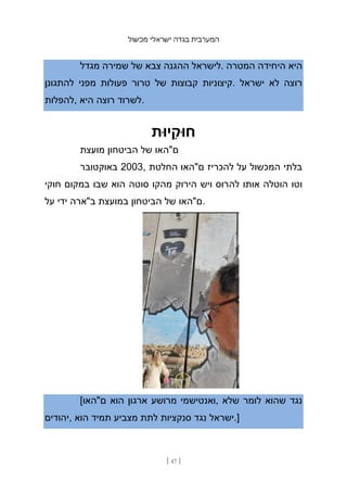 ‫מכשול‬ ‫ישראלי‬ ‫בגדה‬ ‫המערבית‬
[ 47 ]
‫מגדל‬ ‫שמירה‬ ‫של‬ ‫צבא‬ ‫ההגנה‬ ‫לישראל‬. ‫המטרה‬ ‫היחידה‬ ‫היא‬
‫להתגונן‬ ‫מפני‬ ‫פעולות‬ ‫טרור‬ ‫של‬ ‫קבוצות‬ ‫קיצוניות‬. ‫ישראל‬ ‫לא‬ ‫רוצה‬
‫להפלות‬, ‫היא‬ ‫רוצה‬ ‫לשרוד‬.
‫יּות‬ ִ
‫חּוק‬
‫מועצת‬ ‫הביטחון‬ ‫של‬ ‫ם"האו‬
‫באוקטובר‬ 2003, ‫החלטת‬ ‫ם"האו‬ ‫להכריז‬ ‫על‬ ‫המכשול‬ ‫בלתי‬
‫חוקי‬ ‫במקום‬ ‫שבו‬ ‫הוא‬ ‫סוטה‬ ‫מהקו‬ ‫הירוק‬ ‫ויש‬ ‫להרוס‬ ‫אותו‬ ‫הוטלה‬ ‫וטו‬
‫על‬ ‫ידי‬ ‫ב"ארה‬ ‫במועצת‬ ‫הביטחון‬ ‫של‬ ‫ם"האו‬.
[‫ם"האו‬ ‫הוא‬ ‫ארגון‬ ‫מרושע‬ ‫ואנטישמי‬, ‫שלא‬ ‫לומר‬ ‫שהוא‬ ‫נגד‬
‫יהודים‬, ‫הוא‬ ‫תמיד‬ ‫מצביע‬ ‫לתת‬ ‫סנקציות‬ ‫נגד‬ ‫ישראל‬.]
 