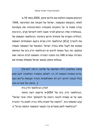 ‫מכשול‬ ‫ישראלי‬ ‫בגדה‬ ‫המערבית‬
[ 48 ]
‫ב‬-19 ‫במאי‬ 2004, ‫אימץ‬ ‫ם"האו‬ ‫את‬ ‫החלטת‬ ‫מועצת‬ ‫הביטחון‬
1544, ‫המדגישה‬ ‫את‬ ‫חובתה‬ ‫של‬ ‫ישראל‬, ‫המעצמה‬ ‫הכובשת‬, ‫למלא‬
‫בקפדנות‬ ‫את‬ ‫התחייבויותיה‬ ‫וחובותיה‬ ‫החוקיות‬ ‫על‬ ‫פי‬ ‫אמנת‬ ‫נבה'ג‬
‫הרביעית‬, ‫וקרא‬ ‫לישראל‬ ‫לתת‬ ‫מענה‬ ‫לצרכי‬ ‫הביטחון‬ ‫שלה‬ ‫בגבולותיה‬.
‫של‬ ‫המשפט‬ ‫הבינלאומי‬. ‫בישיבת‬ ‫חירום‬ ‫מיוחדת‬ ‫של‬ ‫העצרת‬ ‫הכללית‬,
‫האומות‬ ‫המאוחדות‬ ‫ביקשו‬ ‫מבית‬ ‫הדין‬ ‫הבינלאומי‬ [ICJ] ‫להעריך‬ ‫את‬
‫מעמדו‬ ‫המשפטי‬ ‫של‬ ‫המכשול‬. ‫ישראל‬ ‫בחרה‬ ‫שלא‬ ‫לקבל‬ ‫את‬ ‫סמכות‬
‫השיפוט‬ ‫של‬ ‫בית‬ ‫הדין‬ ‫הבינלאומי‬ ‫או‬ ‫להגיש‬ ‫טענות‬ ‫בעל‬ ‫פה‬, ‫ובמקום‬
‫זאת‬ ‫הגישה‬ ‫לבית‬ ‫המשפט‬ ‫הצהרה‬ ‫כתובה‬ ‫בת‬ 246 ‫עמודים‬ ‫המכילה‬
‫את‬ ‫עמדות‬ ‫ממשלת‬ ‫ישראל‬ ‫בנושא‬ ‫שיפוט‬ ‫ובעלות‬.
[‫לישראל‬ ‫הייתה‬ ‫שליטה‬ ‫על‬ ‫האדמות‬ ‫הללו‬ ‫בפלסטין‬ ‫ונתנה‬
‫אותן‬ ‫לעם‬ ‫הפלסטיני‬ ‫בתמורה‬ ‫לשלום‬, ‫היו‬ ‫לה‬ ‫הוצאות‬ ‫כספיות‬ ‫וחיים‬,
‫כעת‬ ‫ם"האו‬ ‫וקבוצות‬ ‫הטרור‬ ‫האסלאמיות‬ ‫לא‬ ‫ירצו‬ ‫לגרום‬ ‫מבוכה‬ ‫בגלל‬
‫כמה‬ ‫מטרים‬ ‫של‬ ‫אדמה‬...]
‫בית‬ ‫הדין‬ ‫הבינלאומי‬ ‫לצדק‬
‫בחוות‬ ‫דעת‬ ‫מייעצת‬ ‫מ‬-2004 ‫של‬ ‫בית‬ ‫הדין‬ ‫הבינלאומי‬,
"‫ישראל‬ ‫אינה‬ ‫יכולה‬ ‫להסתמך‬ ‫על‬ ‫הזכות‬ ‫להגנה‬ ‫עצמית‬ ‫או‬ ‫על‬ ‫מצב‬
‫ההכרח‬ ‫כדי‬ ‫למנוע‬ ‫בנייה‬ ‫בלתי‬ ‫חוקית‬ ‫של‬ ‫"החומה‬. ‫בית‬ ‫המשפט‬ ‫קבע‬
‫כי‬ "‫בניית‬ ‫החומה‬ ‫והמשטר‬ ‫הקשור‬ ‫בה‬ ‫מנוגדים‬ ‫לחוק‬ ‫"הבינלאומי‬.
 