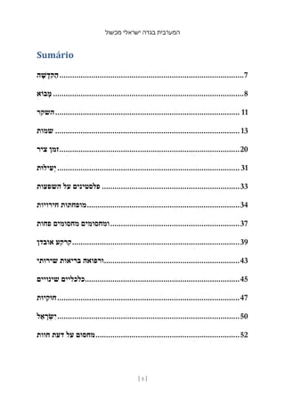 ‫מכשול‬ ‫ישראלי‬ ‫בגדה‬ ‫המערבית‬
[ 5 ]
Sumário
‫ה‬ ָ‫ש‬ ָ‫קד‬ַ‫ה‬.......................................................................................7
‫בֹוא‬ ָ‫מ‬ ..........................................................................................8
‫השקר‬....................................................................................... 11
‫שמות‬ ....................................................................................... 13
‫ציר‬ ‫זמן‬.....................................................................................20
‫ילּות‬ ִ‫ע‬ְ‫י‬...................................................................................... 31
‫השפעות‬ ‫על‬ ‫פלסטינים‬ .................................................................33
‫חירויות‬ ‫מופחתות‬........................................................................34
‫פחות‬ ‫מחסומים‬ ‫ומחסומים‬.............................................................37
‫אובדן‬ ‫קרקע‬...............................................................................39
‫שירותי‬ ‫בריאות‬ ‫ורפואה‬................................................................43
‫שינויים‬ ‫כלכליים‬.........................................................................45
‫יּות‬ִ‫חּוק‬......................................................................................47
‫ל‬ ֵ‫א‬ ָ
‫ר‬ ְ
‫ש‬ִ‫י‬......................................................................................50
‫חוות‬ ‫דעת‬ ‫על‬ ‫מחסום‬....................................................................52
 