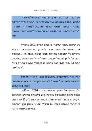 ‫מכשול‬ ‫ישראלי‬ ‫בגדה‬ ‫המערבית‬
[ 51 ]
‫לאחר‬ ‫אלפי‬ ‫שנים‬, ‫עדיין‬ ‫יש‬ ‫צורך‬ ‫בערי‬ ‫חומה‬ ‫כמו‬ ‫בעת‬
‫העתיקה‬ ‫ובימי‬ ‫הביניים‬, ‫כי‬ ‫הברבריות‬ ‫האנושית‬ ‫אינה‬ ‫פוסקת‬. ‫החומה‬
‫הזו‬ ‫נחוצה‬ ‫כדי‬ ‫לעצור‬ ‫מחבלים‬. ‫החומה‬ ‫המבישה‬ ‫הייתה‬ ‫זו‬ ‫בברלין‬,
‫שבה‬ ‫אנשים‬ ‫רצו‬ ‫לברוח‬ ‫מהמשטר‬ ‫הקומוניסטי‬ ‫לצד‬ ‫השני‬ ‫של‬ ‫העיר‬ ‫ולא‬
‫יכלו‬.
‫באפריל‬ 2003 ‫הצהיר‬ ‫בצלם‬ ‫כי‬ "‫ישראל‬ ‫עשתה‬ ‫שימוש‬ ‫ציני‬
‫בטענות‬ ‫ביטחוניות‬ ‫כדי‬ ‫להצדיק‬ ‫הפרות‬ ‫גסות‬ ‫של‬ ‫זכויות‬ ‫אדם‬
‫בשטחים‬... ‫בין‬ ‫היתר‬, ‫קביעת‬ ‫תוואי‬ ‫המכשול‬ ‫התבססה‬ ‫על‬ ‫שיקולים‬
‫פוליטיים‬, ‫הניסיון‬ ‫לנטוש‬ ‫התנחלויות‬ ‫ממערב‬ ‫למכשול‬ ‫ולהגן‬ ‫על‬ ‫נתיבי‬
‫גישה‬ ‫צבאיים‬ ‫שלמים‬ ‫להפרדה‬ ‫זו‬ ‫פרויקט‬ ‫חסם‬ ‫בלתי‬ ‫חוקי‬ ‫לפי‬ ‫החוק‬
‫"הבינלאומי‬.
[‫מאמרי‬ ‫ויקיפדיה‬ ‫כולם‬ ‫שמאלניים‬ ‫ואנטישמיים‬. ‫היא‬ ‫תמיד‬
‫תסתמך‬ ‫על‬ ‫מאמרים‬ ‫ותקשיב‬ ‫לאנשים‬ ‫"רשויות"ו‬ ‫כדי‬ ‫לתת‬ ‫דעות‬ ‫נגד‬
‫ישראל‬ ‫בכל‬ ‫נושא‬.]
‫ב‬-30 ‫ביוני‬ 2004 ‫קבע‬ ‫בית‬ ‫המשפט‬ ‫העליון‬ ‫הישראלי‬ ‫כי‬ ‫חלק‬
‫מהמכשול‬ ‫ממערב‬ ‫לירושלים‬ ‫פוגע‬ ‫בזכויות‬ ‫הפלסטינים‬ ‫והורה‬ ‫לשנות‬
‫מסלול‬ ‫של‬ 30 ‫מ"ק‬ ‫מהמכשול‬ ‫הקיים‬ ‫והמתוכנן‬. ‫עם‬ ‫זאת‬, ‫היא‬ ‫קבעה‬ ‫כי‬
‫המחסום‬ ‫חוקי‬ ‫באופן‬ ‫עקרוני‬ ‫וקיבלה‬ ‫את‬ ‫טענת‬ ‫ממשלת‬ ‫ישראל‬ ‫כי‬
‫מדובר‬ ‫באמצעי‬ ‫ביטחוני‬.
 