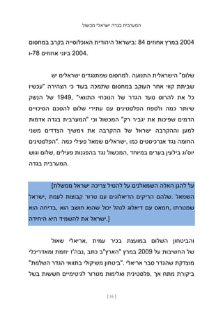 ‫מכשול‬ ‫ישראלי‬ ‫בגדה‬ ‫המערבית‬
[ 55 ]
‫במחסום‬ ‫בקרב‬ ‫האוכלוסייה‬ ‫היהודית‬ ‫בישראל‬: 84 ‫אחוזים‬ ‫במרץ‬ 2004
‫ו‬-78 ‫אחוזים‬ ‫ביוני‬ 2004.
‫יש‬ ‫ישראלים‬ ‫שמתנגדים‬ ‫למחסום‬. ‫התנועה‬ ‫הישראלית‬ "‫שלום‬
‫"עכשיו‬ ‫הצהירה‬ ‫כי‬ ‫בעוד‬ ‫שתמכה‬ ‫במחסום‬ ‫העוקב‬ ‫אחר‬ ‫קווי‬ ‫שביתת‬
‫הנשק‬ ‫של‬ 1949, "‫התוואי‬ ‫הנוכחי‬ ‫של‬ ‫הגדר‬ ‫נועד‬ ‫להרוס‬ ‫את‬ ‫כל‬
‫הסיכויים‬ ‫להסכם‬ ‫שלום‬ ‫עתידי‬ ‫עם‬ ‫הפלסטינים‬ ‫ולספח‬ ‫כמה‬ ‫שיותר‬
‫אדמות‬ ‫בגדה‬ ‫"המערבית‬ ‫וכי‬ ‫המכשול‬ "‫רק‬ ‫יגביר‬ ‫את‬ ‫שפיכות‬ ‫הדמים‬
‫משני‬ ‫הצדדים‬ ‫וימשיך‬ ‫את‬ ‫ההקרבה‬ ‫של‬ ‫ישראל‬ ‫וההקרבה‬ ‫למען‬
‫"הפלסטינים‬. ‫כמה‬ ‫פעילי‬ ‫שמאל‬ ‫ישראלים‬, ‫כמו‬ ‫אנרכיסטים‬ ‫נגד‬ ‫החומה‬
‫וגוש‬ ‫שלום‬, ‫פעילים‬ ‫בהפגנות‬ ‫נגד‬ ‫המכשול‬, ‫במיוחד‬ ‫בערים‬ ‫בילעין‬ ‫יוס'וג‬
‫בגדה‬ ‫המערבית‬.
[‫ממשלת‬ ‫ישראל‬ ‫צריכה‬ ‫להטיל‬ ‫על‬ ‫השמאלנים‬ ‫האלה‬ ‫להגן‬ ‫על‬
‫ישראל‬, ‫לעמת‬ ‫קבוצות‬ ‫טרור‬ ‫עם‬ ‫הדיאלוגים‬ ‫הריקים‬ ‫שלהם‬. ‫השמאל‬
‫הוא‬ ‫בדיחה‬, ‫הוא‬ ‫חושב‬ ‫שהוא‬ ‫יכול‬ ‫לנהל‬ ‫דיאלוג‬ ‫עם‬ ‫חמאס‬, ‫שמטרתו‬
‫היחידה‬ ‫היא‬ ‫להשמיד‬ ‫את‬ ‫ישראל‬.]
‫שאול‬ ‫אריאלי‬, ‫עמית‬ ‫בכיר‬ ‫במועצת‬ ‫השלום‬ ‫והביטחון‬
‫ומאדריכלי‬ ‫יוזמת‬ ‫נבה'ז‬, ‫כתב‬ ‫"הארץ"ב‬ ‫במרץ‬ 2009 ‫על‬ ‫החשיבות‬ ‫של‬
"‫השלמת‬ ‫הגדר‬ ‫בתוואי‬ ‫משיקולי‬ ‫"ביטחון‬. ‫אריאלי‬ ‫סבר‬ ‫שהגדר‬ ‫מוצדקת‬
‫בשל‬ ‫חששות‬ ‫לגיטימיים‬ ‫מטרור‬ ‫ואלימות‬ ‫פלסטינית‬, ‫אך‬ ‫מתח‬ ‫ביקורת‬
 