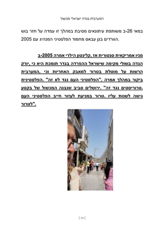 ‫מכשול‬ ‫ישראלי‬ ‫בגדה‬ ‫המערבית‬
[ 59 ]
‫בוש‬ ‫חזר‬ ‫על‬ ‫עמדה‬ ‫זו‬ ‫במהלך‬ ‫מסיבת‬ ‫עיתונאים‬ ‫משותפת‬ ‫ב‬-26 ‫במאי‬
2005 ‫עם‬ ‫המנהיג‬ ‫הפלסטיני‬ ‫מחמוד‬ ‫עבאס‬ ‫בגן‬ ‫הוורדים‬.
‫ב‬-2005 ‫אמרה‬ ‫הילרי‬ ‫קלינטון‬, ‫אז‬ ‫סנטורית‬ ‫אמריקאית‬ ‫מניו‬
‫יורק‬, ‫כי‬ ‫היא‬ ‫תומכת‬ ‫בגדר‬ ‫ההפרדה‬ ‫שישראל‬ ‫מקימה‬ ‫בשולי‬ ‫הגדה‬
‫המערבית‬, ‫וכי‬ ‫האחריות‬ ‫למאבק‬ ‫בטרור‬ ‫מוטלת‬ ‫על‬ ‫הרשות‬
‫הפלסטינית‬. "‫זה‬ ‫לא‬ ‫נגד‬ ‫העם‬ ‫"הפלסטיני‬, ‫אמרה‬ ‫במהלך‬ ‫ביקור‬
‫בקטע‬ ‫של‬ ‫המכשול‬ ‫שנבנה‬ ‫סביב‬ ‫ירושלים‬. "‫זה‬ ‫נגד‬ ‫טרוריסטים‬.
‫העם‬ ‫הפלסטיני‬ ‫חייב‬ ‫לעזור‬ ‫במניעת‬ ‫טרור‬. ‫עליו‬ ‫לשנות‬ ‫גישה‬
‫"לטרור‬.
 