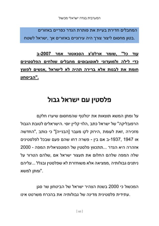 ‫מכשול‬ ‫ישראלי‬ ‫בגדה‬ ‫המערבית‬
[ 60 ]
‫באזורים‬ ‫כפריים‬ ‫הגדר‬ ‫פותרת‬ ‫את‬ ‫בעיית‬ ‫חדירת‬ ‫המחבלים‬
‫לשטח‬ ‫ישראל‬, ‫אך‬ ‫באזורים‬ ‫עירוניים‬ ‫היה‬ ‫צורך‬ ‫ליצור‬ ‫מחסום‬ ‫בטון‬.
‫ב‬-2007 ‫אמר‬ ‫הסנאטור‬ ‫ארלס'צ‬ ‫שומר‬, "‫כל‬ ‫עוד‬
‫הפלסטינים‬ ‫שולחים‬ ‫מחבלים‬ ‫לאוטובוסים‬ ‫ולמועדוני‬ ‫לילה‬ ‫כדי‬
‫לפוצץ‬ ‫אנשים‬, ‫לישראל‬ ‫לא‬ ‫תהיה‬ ‫ברירה‬ ‫אלא‬ ‫לבנות‬ ‫את‬ ‫חומת‬
‫"הביטחון‬.
‫גבול‬ ‫ישראל‬ ‫עם‬ ‫פלסטין‬
‫חלקם‬ ‫שיערו‬ ‫שהמחסום‬ ‫יטלטף‬ ‫את‬ ‫תוצאות‬ ‫המשא‬ ‫ומתן‬ ‫על‬
‫הגבול‬ ‫לטובת‬ ‫הישראלים‬. ‫יוסי‬ ‫קליין‬ ‫הלוי‬, ‫כתב‬ ‫ישראל‬ ‫של‬ "‫הרפובליקה‬
‫"החדשה‬, ‫כותב‬ ‫כי‬ "[‫]הבנייה‬ ‫מעבר‬ ‫לקו‬ ‫הירוק‬, ‫לעומת‬ ‫זאת‬, ‫מזכירה‬
‫לפלסטינים‬ ‫שבכל‬ ‫פעם‬ ‫שהם‬ ‫דחו‬ ‫פשרה‬ - ‫בין‬ ‫אם‬ ‫ב‬-1937, 1947 ‫או‬
2000 - ‫המפה‬ ‫הפוטנציאלית‬ ‫של‬ ‫פלסטין‬ ‫תתכווץ‬... ‫הגדר‬ ‫היא‬ ‫אזהרה‬
‫על‬ ‫הטרור‬ ‫שלהם‬, ‫אם‬ ‫ישראל‬ ‫תעצור‬ ‫את‬ ‫החלום‬ ‫שלהם‬ ‫המפה‬ ‫שלה‬
‫עליהם‬... ‫ובגלל‬ ‫שפלסטין‬ ‫לא‬ ‫משוחזרת‬ ‫אלא‬ ‫ממציאה‬, ‫גבולותיה‬ ‫ניתנים‬
‫למשא‬ ‫"ומתן‬.
‫סגן‬ ‫שר‬ ‫הביטחון‬ ‫של‬ ‫ישראל‬ ‫הצהיר‬ ‫בשנת‬ 2000 ‫כי‬ ‫המכשול‬
‫אינו‬ ‫משרטט‬ ‫בהכרח‬ ‫את‬ ‫גבולותיה‬ ‫של‬ ‫מדינה‬ ‫פלסטינית‬ ‫עתידית‬.
 