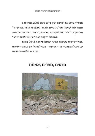 ‫מכשול‬ ‫ישראלי‬ ‫בגדה‬ ‫המערבית‬
[ 61 ]
‫ב‬-9 ‫במרץ‬ 2006 ‫ציטט‬ ‫ניו"ה‬ ‫יורק‬ ‫"טיימס‬ ‫את‬ ‫ראש‬ ‫ממשלת‬
‫ישראל‬ ‫אז‬, ‫אהוד‬ ‫אולמרט‬, ‫שאמר‬ ‫שאם‬ ‫מפלגת‬ ‫קדימה‬ ‫שלו‬ ‫תנצח‬
‫בבחירות‬ ‫הארציות‬ ‫הבאות‬, ‫הוא‬ ‫יבקש‬ ‫להקים‬ ‫את‬ ‫גבולות‬ ‫הקבע‬ ‫של‬
‫ישראל‬ ‫עד‬ 2010, ‫וכי‬ ‫הגבול‬ ‫יתקרב‬ ‫למחסום‬.
‫בשנת‬ 2012 ‫דווח‬ ‫כי‬ ‫ישראל‬ ‫הציגה‬ ‫עקרונות‬ ‫לשרטוט‬ ‫גבול‬,
‫המציעים‬ ‫בעצם‬ ‫להפוך‬ ‫את‬ ‫מכשול‬ ‫ההפרדה‬ ‫בגדה‬ ‫המערבית‬ ‫לגבול‬ ‫עם‬
‫מדינה‬ ‫פלסטינית‬ ‫עתידית‬.
‫אמנות‬, ‫ספרים‬, ‫סרטים‬
 