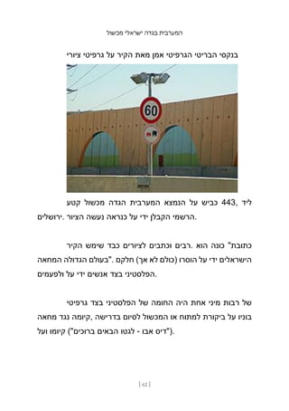 ‫מכשול‬ ‫ישראלי‬ ‫בגדה‬ ‫המערבית‬
[ 62 ]
‫ציורי‬ ‫גרפיטי‬ ‫על‬ ‫הקיר‬ ‫מאת‬ ‫אמן‬ ‫הגרפיטי‬ ‫הבריטי‬ ‫בנקסי‬
‫קטע‬ ‫מכשול‬ ‫הגדה‬ ‫המערבית‬ ‫הנמצא‬ ‫על‬ ‫כביש‬ 443, ‫ליד‬
‫ירושלים‬. ‫הציור‬ ‫נעשה‬ ‫כנראה‬ ‫על‬ ‫ידי‬ ‫הקבלן‬ ‫הרשמי‬.
‫הקיר‬ ‫שימש‬ ‫כבד‬ ‫לציורים‬ ‫וכתבים‬ ‫רבים‬. ‫הוא‬ ‫כונה‬ "‫כתובת‬
‫המחאה‬ ‫הגדולה‬ ‫"בעולם‬. ‫חלקם‬ (‫אך‬ ‫לא‬ ‫)כולם‬ ‫הוסרו‬ ‫על‬ ‫ידי‬ ‫הישראלים‬
‫ולפעמים‬ ‫על‬ ‫ידי‬ ‫אנשים‬ ‫בצד‬ ‫הפלסטיני‬.
‫גרפיטי‬ ‫בצד‬ ‫הפלסטיני‬ ‫של‬ ‫החומה‬ ‫היה‬ ‫אחת‬ ‫מיני‬ ‫רבות‬ ‫של‬
‫מחאה‬ ‫נגד‬ ‫קיומה‬, ‫בדרישה‬ ‫לסיום‬ ‫המכשול‬ ‫או‬ ‫למתוח‬ ‫ביקורת‬ ‫על‬ ‫בוניו‬
‫ועל‬ ‫קיומו‬ ("‫ברוכים‬ ‫הבאים‬ ‫לגטו‬ - ‫אבו‬ ‫)"דיס‬.
 