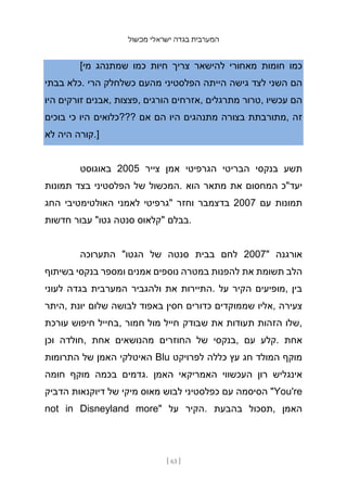 ‫מכשול‬ ‫ישראלי‬ ‫בגדה‬ ‫המערבית‬
[ 63 ]
[‫מי‬ ‫שמתנהג‬ ‫כמו‬ ‫חיות‬ ‫צריך‬ ‫להישאר‬ ‫מאחורי‬ ‫חומות‬ ‫כמו‬
‫בבתי‬ ‫כלא‬. ‫הרי‬ ‫כשלחלק‬ ‫מהעם‬ ‫הפלסטיני‬ ‫הייתה‬ ‫גישה‬ ‫לצד‬ ‫השני‬ ‫הם‬
‫היו‬ ‫זורקים‬ ‫אבנים‬, ‫פצצות‬, ‫הורגים‬ ‫אזרחים‬, ‫מתרגלים‬ ‫טרור‬, ‫עכשיו‬ ‫הם‬
‫בוכים‬ ‫כי‬ ‫היו‬ ‫???כלואים‬ ‫אם‬ ‫הם‬ ‫היו‬ ‫מתנהגים‬ ‫בצורה‬ ‫מתורבתת‬, ‫זה‬
‫לא‬ ‫היה‬ ‫קורה‬.]
‫באוגוסט‬ 2005 ‫צייר‬ ‫אמן‬ ‫הגרפיטי‬ ‫הבריטי‬ ‫בנקסי‬ ‫תשע‬
‫תמונות‬ ‫בצד‬ ‫הפלסטיני‬ ‫של‬ ‫המכשול‬. ‫הוא‬ ‫מתאר‬ ‫את‬ ‫המחסום‬ ‫יעד"כ‬
‫החג‬ ‫האולטימטיבי‬ ‫לאמני‬ ‫"גרפיטי‬ ‫וחזר‬ ‫בדצמבר‬ 2007 ‫עם‬ ‫תמונות‬
‫חדשות‬ ‫עבור‬ "‫גטו‬ ‫סנטה‬ ‫"קלאוס‬ ‫בבלם‬.
‫התערוכה‬ "‫הגטו‬ ‫של‬ ‫סנטה‬ ‫בבית‬ ‫לחם‬ 2007" ‫אורגנה‬
‫בשיתוף‬ ‫בנקסי‬ ‫ומספר‬ ‫אמנים‬ ‫נוספים‬ ‫במטרה‬ ‫להפנות‬ ‫את‬ ‫תשומת‬ ‫הלב‬
‫לעוני‬ ‫בגדה‬ ‫המערבית‬ ‫ולהגביר‬ ‫את‬ ‫התיירות‬. ‫על‬ ‫הקיר‬ ‫מופיעים‬, ‫בין‬
‫היתר‬, ‫יונת‬ ‫שלום‬ ‫לבושה‬ ‫באפוד‬ ‫חסין‬ ‫כדורים‬ ‫שממוקדים‬ ‫אליו‬, ‫צעירה‬
‫עורכת‬ ‫חיפוש‬ ‫בחייל‬, ‫חמור‬ ‫מול‬ ‫חייל‬ ‫שבודק‬ ‫את‬ ‫תעודות‬ ‫הזהות‬ ‫שלו‬,
‫וכן‬ ‫חולדה‬, ‫אחת‬ ‫מהנושאים‬ ‫החוזרים‬ ‫של‬ ‫בנקסי‬, ‫עם‬ ‫קלע‬. ‫אחת‬
‫התרומות‬ ‫של‬ ‫האמן‬ ‫האיטלקי‬ Blu ‫לפרויקט‬ ‫כללה‬ ‫עץ‬ ‫חג‬ ‫המולד‬ ‫מוקף‬
‫חומה‬ ‫מוקף‬ ‫בכמה‬ ‫גדמים‬. ‫האמן‬ ‫האמריקאי‬ ‫העכשווי‬ ‫רון‬ ‫אינגליש‬
‫הדביק‬ ‫דיוקנאות‬ ‫של‬ ‫מיקי‬ ‫מאוס‬ ‫לבוש‬ ‫כפלסטיני‬ ‫עם‬ ‫הסיסמה‬ "You're
not in Disneyland more" ‫על‬ ‫הקיר‬. ‫בהבעת‬ ‫תסכול‬, ‫האמן‬
 