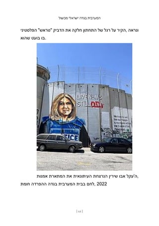 ‫מכשול‬ ‫ישראלי‬ ‫בגדה‬ ‫המערבית‬
[ 64 ]
‫הפלסטיני‬ "‫"טראש‬ ‫הדביק‬ ‫את‬ ‫חלקה‬ ‫התחתון‬ ‫של‬ ‫רגל‬ ‫על‬ ‫הקיר‬, ‫ונראה‬
‫שהוא‬ ‫בועט‬ ‫בו‬.
‫אמנות‬ ‫המתארת‬ ‫את‬ ‫העיתונאית‬ ‫הנרצחת‬ ‫שירין‬ ‫אבו‬ ‫ה'עקל‬,
‫חומת‬ ‫ההפרדה‬ ‫בגדה‬ ‫המערבית‬ ‫בבית‬ ‫לחם‬, 2022
 