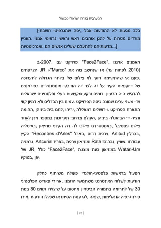 ‫מכשול‬ ‫ישראלי‬ ‫בגדה‬ ‫המערבית‬
[ 67 ]
[‫חשבתי‬ ‫שהגרפיטי‬ ‫יפה‬, ‫אבל‬ ‫ההודעות‬ ‫לא‬ ‫נוגעות‬ ‫בלב‬
‫העניין‬. ‫אמני‬ ‫גרפיטי‬ ‫וראשי‬ ‫ראש‬ ‫אוהבים‬ ‫להגן‬ ‫על‬ ‫מטרות‬ ‫מורדים‬
‫ואנרכיסטיות‬, ‫הם‬ ‫אנשים‬ ‫שעלינו‬ ‫להתעלם‬ ‫מדעותיהם‬...]
‫ב‬-2007, ‫עם‬ ‫פרויקט‬ "Face2Face", ‫ארגנו‬ ‫האמנים‬
‫הצרפתים‬ JR ‫ו‬-"Marco" ‫את‬ ‫מה‬ ‫שנחשב‬ ‫אז‬ (‫עד‬ ‫לפחות‬ 2010)
‫לתערוכה‬ ‫הגדולה‬ ‫ביותר‬ ‫של‬ ‫צילום‬ ‫לא‬ ‫חוקי‬ ‫שהתקיימה‬ ‫אי‬ ‫פעם‬.
‫בפורמטים‬ ‫מונומנטליים‬ ‫הודבקו‬ ‫זה‬ ‫לצד‬ ‫זה‬ ‫על‬ ‫הקיר‬ ‫דיוקנאות‬ ‫של‬
‫ישראלים‬ ‫ופלסטינים‬ ‫בעלי‬ ‫מקצועות‬ ‫ורקע‬ ‫דומים‬. ‫הרעיון‬ ‫היה‬ ‫להדגיש‬
‫קווי‬ ‫דמיון‬ ‫ולא‬ ‫הבדלים‬ ‫בין‬ ‫עמים‬. ‫הפרויקט‬ ‫כיסה‬ ‫שמונה‬ ‫ערים‬ ‫משני‬ ‫צדי‬
‫החומה‬, ‫ביניהן‬ ‫בית‬ ‫לחם‬, ‫יריחו‬, ‫רמאללה‬ ‫וירושלים‬. ‫הפרויקט‬ ‫התארח‬
‫לאחר‬ ‫מכן‬ ‫במספר‬ ‫תערוכות‬ ‫ברחבי‬ ‫העולם‬, ‫ביניהן‬ ‫הביאנלה‬ ‫די‬ ‫ונציה‬
‫באיטליה‬, ‫מוזיאון‬ ‫הקצף‬ ‫דה‬ ‫לה‬ ‫צילום‬ ‫באמסטרדם‬, ‫פסטיבל‬ ‫צילום‬
‫הקיץ‬ "Recontres d'Arles" ‫בארל‬, ‫דרום‬ ‫צרפת‬, Artitud ‫בברלין‬,
‫גרמניה‬, Artcurial ‫בפריז‬, ‫צרפת‬ ‫ומוזיאון‬ Rath ‫נבה'בז‬, ‫שוויץ‬. ‫עבודתו‬
‫של‬ JR, ‫כולל‬ "Face2Face", ‫מוצגת‬ ‫כעת‬ ‫במוזיאון‬ Watari-Um
‫בטוקיו‬, ‫יפן‬.
‫כחלק‬ ‫משיתוף‬ ‫פעולה‬ ‫הולנדי‬-‫פלסטיני‬ ‫בראשות‬ ‫הפעיל‬
‫הפלסטיני‬ ‫פאריס‬ ‫ארורי‬, ‫הוזמנו‬ ‫משתמשי‬ ‫האינטרנט‬ ‫לשלוח‬ ‫הודעות‬
‫בנות‬ 80 ‫תווים‬ ‫שיצוירו‬ ‫על‬ ‫מחסום‬ ‫הביטחון‬ ‫בתמו‬
‫רה‬ ‫לתרומה‬ ‫של‬ 30
‫אירו‬. ‫הודעות‬ ‫שכללו‬ ‫או‬ ‫הסיתו‬ ‫לגזענות‬, ‫שנאה‬, ‫אלימות‬ ‫או‬ ‫פורנוגרפיה‬
 