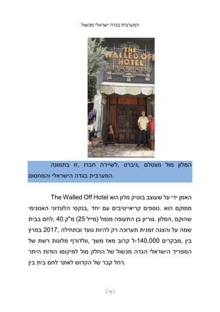 ‫מכשול‬ ‫ישראלי‬ ‫בגדה‬ ‫המערבית‬
[ 70 ]
‫בתמונה‬ ‫זו‬, ‫חברו‬ ‫לשיירה‬, ‫גיברט‬, ‫מצטלם‬ ‫מול‬ ‫המלון‬
‫והמחסום‬ ‫הישראלי‬ ‫בגדה‬ ‫המערבית‬.
The Walled Off Hotel ‫הוא‬ ‫מלון‬ ‫בוטיק‬ ‫שעוצב‬ ‫על‬ ‫ידי‬ ‫האמן‬
‫האנונימי‬ ‫הלונדוני‬ ‫בנקסי‬, ‫יחד‬ ‫עם‬ ‫קריאייטיבים‬ ‫נוספים‬. ‫הוא‬ ‫ממוקם‬
‫בבית‬ ‫לחם‬, 40 ‫מ"ק‬ (25 ‫)מייל‬ ‫מנמל‬ ‫התעופה‬ ‫בן‬ ‫גוריון‬. ‫המלון‬, ‫שהוקם‬
‫במרץ‬ 2017, ‫ובתחילה‬ ‫נועד‬ ‫להיות‬ ‫רק‬ ‫תערוכה‬ ‫זמנית‬ ‫והצגה‬ ‫על‬ ‫שמה‬
‫של‬ ‫רשת‬ ‫מלונות‬ ‫וולדורף‬, ‫משך‬ ‫מאז‬ ‫קרוב‬ ‫ל‬-140,000 ‫מבקרים‬, ‫בין‬
‫היתר‬ ‫הודות‬ ‫למיקומו‬ ‫מול‬ ‫החלק‬ ‫של‬ ‫מכשול‬ ‫הגדה‬ ‫הישראלי‬ ‫המפריד‬
‫בין‬ ‫בית‬ ‫לחם‬ ‫לאתר‬ ‫הקדוש‬ ‫של‬ ‫קבר‬ ‫רחל‬.
 