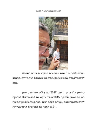 ‫מכשול‬ ‫ישראלי‬ ‫בגדה‬ ‫המערבית‬
[ 71 ]
‫כשהיינו‬ ‫בגדה‬ ‫המערבית‬ ‫האוטובוס‬ ‫שלנו‬ ‫עצר‬ ‫כ‬-50 ‫מטרים‬
‫מהמלון‬. ‫תיירים‬ ‫מכל‬ ‫העולם‬ ‫הגיעו‬ ‫באוטובוסים‬ ‫שהגיעו‬ ‫מירושלים‬ ‫לבית‬
‫לחם‬.
‫המלון‬, ‫שנפתח‬ ‫ב‬-3 ‫במרץ‬ 2017, ‫נחשב‬ ‫בדרך‬ ‫כלל‬ ‫כהמשך‬
‫לפרויקט‬ Dismaland ‫של‬ ‫בנקסי‬ ‫משנת‬ 2015, ‫שנמשך‬ ‫במשך‬ ‫חמישה‬
‫שבועות‬ ‫בווסטון‬-‫סופר‬-‫מאר‬, ‫דרום‬ ‫מערב‬ ‫אנגליה‬, ‫והיה‬ ‫פרשנות‬ ‫לחיים‬
‫בעיירות‬ ‫החוף‬ ‫הבריטיות‬ ‫של‬ ‫המאה‬ ‫ה‬-21.
 