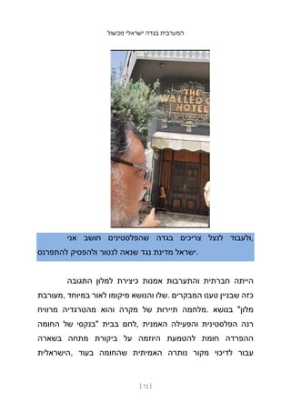 ‫מכשול‬ ‫ישראלי‬ ‫בגדה‬ ‫המערבית‬
[ 72 ]
‫אני‬ ‫חושב‬ ‫שהפלסטינים‬ ‫בגדה‬ ‫צריכים‬ ‫לנצל‬ ‫ולעבוד‬,
‫להתפרנס‬ ‫ולהפסיק‬ ‫לנטור‬ ‫שנאה‬ ‫נגד‬ ‫מדינת‬ ‫ישראל‬.
‫התגובה‬ ‫למלון‬ ‫כיצירת‬ ‫אמנות‬ ‫והתערבות‬ ‫חברתית‬ ‫הייתה‬
‫מעורבת‬, ‫במיוחד‬ ‫לאור‬ ‫מיקומו‬ ‫והנושא‬ ‫שלו‬. ‫המבקרים‬ ‫טענו‬ ‫שבניין‬ ‫כזה‬
‫מרוויח‬ ‫מהטרגדיה‬ ‫והוא‬ ‫מקרה‬ ‫של‬ ‫תיירות‬ ‫מלחמה‬. ‫בנושא‬ "‫מלון‬
‫החומה‬ ‫של‬ ‫"בנקסי‬ ‫בבית‬ ‫לחם‬, ‫האמנית‬ ‫והפעילה‬ ‫הפלסטינית‬ ‫רנה‬
‫בשארה‬ ‫מתחה‬ ‫ביקורת‬ ‫על‬ ‫היוזמה‬ ‫להטמעת‬ ‫חומת‬ ‫ההפרדה‬
‫הישראלית‬, ‫בעוד‬ ‫שהחומה‬ ‫האמיתית‬ ‫נותרה‬ ‫מקור‬ ‫לדיכוי‬ ‫עבור‬
 