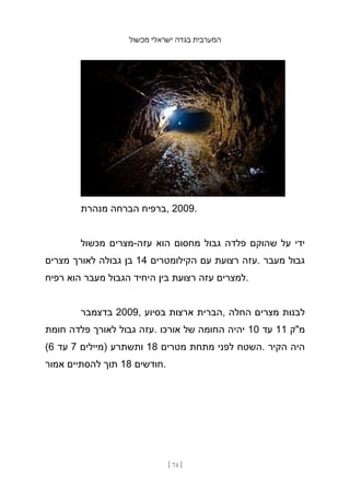 ‫מכשול‬ ‫ישראלי‬ ‫בגדה‬ ‫המערבית‬
[ 74 ]
‫מנהרת‬ ‫הברחה‬ ‫ברפיח‬, 2009.
‫מכשול‬ ‫מצרים‬-‫עזה‬ ‫הוא‬ ‫מחסום‬ ‫גבול‬ ‫פלדה‬ ‫שהוקם‬ ‫על‬ ‫ידי‬
‫מצרים‬ ‫לאורך‬ ‫גבולה‬ ‫בן‬ 14 ‫הקילומטרים‬ ‫עם‬ ‫רצועת‬ ‫עזה‬. ‫מעבר‬ ‫גבול‬
‫רפיח‬ ‫הוא‬ ‫מעבר‬ ‫הגבול‬ ‫היחיד‬ ‫בין‬ ‫רצועת‬ ‫עזה‬ ‫למצרים‬.
‫בדצמבר‬ 2009, ‫בסיוע‬ ‫ארצות‬ ‫הברית‬, ‫החלה‬ ‫מצרים‬ ‫לבנות‬
‫חומת‬ ‫פלדה‬ ‫לאורך‬ ‫גבול‬ ‫עזה‬. ‫אורכו‬ ‫של‬ ‫החומה‬ ‫יהיה‬ 10 ‫עד‬ 11 ‫מ"ק‬
(6 ‫עד‬ 7 ‫)מיילים‬ ‫ותשתרע‬ 18 ‫מטרים‬ ‫מתחת‬ ‫לפני‬ ‫השטח‬. ‫הקיר‬ ‫היה‬
‫אמור‬ ‫להסתיים‬ ‫תוך‬ 18 ‫חודשים‬.
 