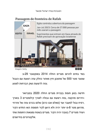 ‫מכשול‬ ‫ישראלי‬ ‫בגדה‬ ‫המערבית‬
[ 75 ]
‫ב‬-29 ‫באוקטובר‬ 2014 ‫החלה‬ ‫מצרים‬ ‫להרוס‬ ‫בתים‬ ‫בצד‬
‫הגבול‬ ‫עם‬ ‫רצועת‬ ‫עזה‬ ‫כחלק‬ ‫מאזור‬ ‫חיץ‬ ‫מתוכנן‬ ‫של‬ 500 ‫מטר‬ ‫שנועד‬
‫למנוע‬ ‫הברחות‬ ‫נשק‬ ‫לרצועת‬ ‫עזה‬.
‫בפברואר‬ 2020 ‫החלה‬ ‫מצרים‬ ‫בבניית‬ ‫חומת‬ ‫בטון‬ ‫חדשה‬
‫באורך‬ 3 ‫קילומטרים‬ ‫לאורך‬ ‫גבולה‬ ‫עם‬ ‫רצועת‬ ‫עזה‬, ‫מהקצה‬ ‫הדרום‬-
‫מזרחי‬ ‫של‬ ‫עזה‬ ‫בכרם‬ ‫שלום‬ (‫כרם‬ ‫אבו‬ ‫)סאלם‬ ‫ועד‬ ‫למעבר‬ ‫גבול‬ ‫רפיח‬.
‫הקיר‬ ‫החדש‬ ‫הוא‬ ‫תוספת‬ ‫לקיר‬ ‫הישן‬ ‫ולא‬ ‫יהיה‬ ‫יותר‬ ‫מ‬-8 ‫מטר‬ ‫מהישן‬.
‫שתי‬ ‫החומות‬ ‫נמצאות‬ ‫בשטח‬ ‫מצרים‬. ‫הקיר‬ ‫יהיה‬ ‫בגובה‬ 7 ‫מטרים‬ ‫ויצויד‬
‫בחיישנים‬ ‫אלקטרוניים‬.
 