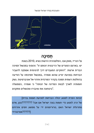 ‫מכשול‬ ‫ישראלי‬ ‫בגדה‬ ‫המערבית‬
[ 78 ]
‫ָה‬‫כ‬‫י‬ ִ
‫מ‬ ְ
‫ת‬
‫בשנת‬ 2010, ‫נשיא‬ ‫הרשות‬ ‫הפלסטינית‬, ‫אבו‬ ‫מאזן‬, ‫הכריז‬ ‫על‬
‫תמיכה‬ ‫במכשול‬ ‫והוסיף‬: "‫זו‬ ‫זכותם‬ ‫הריבונית‬ ‫של‬ ‫המצרים‬ ‫בארצם‬. ‫יש‬
‫להעביר‬ ‫אספקה‬ ‫לגיטימית‬ ‫דרך‬ ‫המעברים‬ ‫"החוקיים‬. ‫ארצות‬ ‫הברית‬
‫הודיעה‬ ‫על‬ ‫תמיכתה‬ ‫במכשול‬, ‫ואמרה‬ ‫שהוא‬ ‫יסייע‬ ‫במניעת‬ ‫הברחות‬
‫נשק‬. ‫אוניברסיטת‬ ‫אל‬-‫אזהר‬ ‫המרכזית‬ ‫בקהיר‬ ‫תמכה‬ ‫רשמית‬ ‫בהחלטת‬
‫הממשלה‬, ‫ואמרה‬ ‫כי‬ "‫זכותה‬ ‫של‬ ‫המדינה‬ ‫לבנות‬ ‫לאורך‬ ‫חומותיה‬
‫מתקנים‬ ‫ומכשולים‬ ‫שיגבירו‬ ‫את‬ ‫"ביטחונה‬.
[‫בניית‬ ‫חומות‬ ‫למניעת‬ ‫הברחות‬ ‫יכולה‬ ‫למנוע‬ ‫הפרת‬ ‫זכויות‬
‫אדם‬, ‫???????נכון‬ ‫אבל‬ ‫אם‬ ‫ישראל‬ ‫בונה‬ ‫חומות‬ ‫כדי‬ ‫למנוע‬ ‫הרג‬ ‫של‬
‫אזרחים‬ ‫חפים‬ ‫מפשע‬ ‫על‬ ‫ידי‬ ‫טרוריסטים‬, ‫האם‬ ‫ישראל‬ ‫מתרגלת‬
‫]?????אפרטהייד‬
 