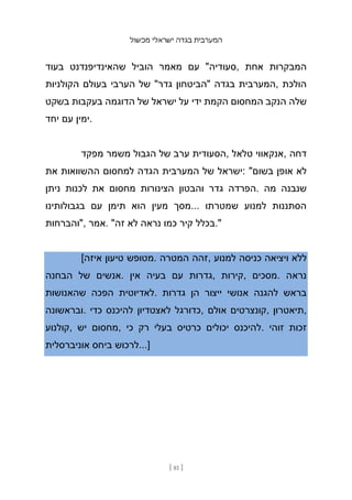 ‫מכשול‬ ‫ישראלי‬ ‫בגדה‬ ‫המערבית‬
[ 81 ]
‫בעוד‬ ‫שהאינדיפנדנט‬ ‫הוביל‬ ‫מאמר‬ ‫עם‬ "‫סעודיה‬, ‫אחת‬ ‫המבקרות‬
‫הקולניות‬ ‫בעולם‬ ‫הערבי‬ ‫של‬ "‫גדר‬ ‫"הביטחון‬ ‫בגדה‬ ‫המערבית‬, ‫הולכת‬
‫בשקט‬ ‫בעקבות‬ ‫הדוגמה‬ ‫של‬ ‫ישראל‬ ‫על‬ ‫ידי‬ ‫הקמת‬ ‫המחסום‬ ‫הנקב‬ ‫שלה‬
‫יחד‬ ‫עם‬ ‫ימין‬.
‫מפקד‬ ‫משמר‬ ‫הגבול‬ ‫של‬ ‫ערב‬ ‫הסעודית‬, ‫טלאל‬ ‫אנקאווי‬, ‫דחה‬
‫את‬ ‫ההשוואות‬ ‫למחסום‬ ‫הגדה‬ ‫המערבית‬ ‫של‬ ‫ישראל‬: "‫בשום‬ ‫אופן‬ ‫לא‬
‫ניתן‬ ‫לכנות‬ ‫את‬ ‫מחסום‬ ‫הצינורות‬ ‫והבטון‬ ‫גדר‬ ‫הפרדה‬. ‫מה‬ ‫שנבנה‬
‫בגבולותינו‬ ‫עם‬ ‫תימן‬ ‫הוא‬ ‫מעין‬ ‫מסך‬... ‫שמטרתו‬ ‫למנוע‬ ‫הסתננות‬
‫"והברחות‬, ‫אמר‬. "‫זה‬ ‫לא‬ ‫נראה‬ ‫כמו‬ ‫קיר‬ ‫בכלל‬."
[‫איזה‬ ‫טיעון‬ ‫מטופש‬. ‫המטרה‬ ‫זהה‬, ‫למנוע‬ ‫כניסה‬ ‫ויציאה‬ ‫ללא‬
‫הבחנה‬ ‫של‬ ‫אנשים‬. ‫אין‬ ‫בעיה‬ ‫עם‬ ‫גדרות‬, ‫קירות‬, ‫מסכים‬. ‫נראה‬
‫שהאנושות‬ ‫הפכה‬ ‫לאדיוטית‬. ‫גדרות‬ ‫הן‬ ‫ייצור‬ ‫אנושי‬ ‫להגנה‬ ‫בראש‬
‫ובראשונה‬. ‫כדי‬ ‫להיכנס‬ ‫לאצטדיון‬ ‫כדורגל‬, ‫אולם‬ ‫קונצרטים‬, ‫תיאטרון‬,
‫קולנוע‬, ‫יש‬ ‫מחסום‬, ‫כי‬ ‫רק‬ ‫בעלי‬ ‫כרטיס‬ ‫יכולים‬ ‫להיכנס‬. ‫זוהי‬ ‫זכות‬
‫אוניברסלית‬ ‫ביחס‬ ‫לרכוש‬...]
 