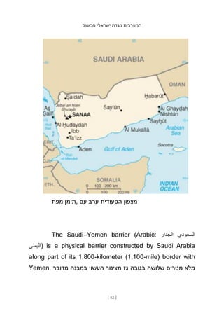 ‫מכשול‬ ‫ישראלי‬ ‫בגדה‬ ‫המערבית‬
[ 82 ]
‫מפת‬ ‫תימן‬, ‫עם‬ ‫ערב‬ ‫הסעודית‬ ‫מצפון‬
The Saudi–Yemen barrier (Arabic: ‫الجدار‬ ‫السعودي‬
‫)اليمني‬ is a physical barrier constructed by Saudi Arabia
along part of its 1,800-kilometer (1,100-mile) border with
Yemen. ‫מדובר‬ ‫במבנה‬ ‫העשוי‬ ‫מצינור‬ ‫גז‬ ‫בגובה‬ ‫שלושה‬ ‫מטר‬
‫ים‬ ‫מלא‬
 