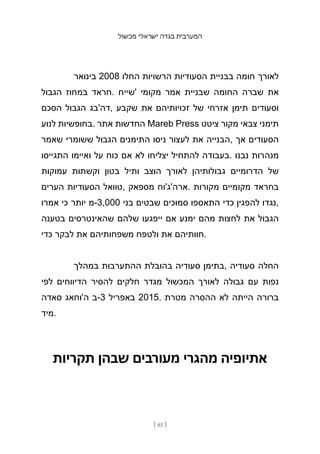 ‫מכשול‬ ‫ישראלי‬ ‫בגדה‬ ‫המערבית‬
[ 85 ]
‫בינואר‬ 2008 ‫החלו‬ ‫הרשויות‬ ‫הסעודיות‬ ‫בבניית‬ ‫חומה‬ ‫לאורך‬
‫הגבול‬ ‫במחוז‬ ‫חראד‬. ‫'שייח‬ ‫מקומי‬ ‫אמר‬ ‫שבניית‬ ‫החומה‬ ‫שברה‬ ‫את‬
‫הסכם‬ ‫הגבול‬ ‫דה'בג‬, ‫שקבע‬ ‫את‬ ‫זכויותיהם‬ ‫של‬ ‫אזרחי‬ ‫תימן‬ ‫וסעודים‬
‫לנוע‬ ‫בחופשיות‬. ‫אתר‬ ‫החדשות‬ Mareb Press ‫ציטט‬ ‫מקור‬ ‫צבאי‬ ‫תימני‬
‫שאמר‬ ‫ששומרי‬ ‫הגבול‬ ‫התימנים‬ ‫ניסו‬ ‫לעצור‬ ‫את‬ ‫הבנייה‬, ‫אך‬ ‫הסעודים‬
‫התגייסו‬ ‫ואיימו‬ ‫על‬ ‫כוח‬ ‫אם‬ ‫לא‬ ‫יצליחו‬ ‫להתחיל‬ ‫בעבודה‬. ‫נבנו‬ ‫מנהרות‬
‫עמוקות‬ ‫וקשתות‬ ‫בטון‬ ‫ותיל‬ ‫הוצב‬ ‫לאורך‬ ‫גבולותיהן‬ ‫הדרומיים‬ ‫של‬
‫הערים‬ ‫הסעודיות‬ ‫טוואל‬, ‫מספאק‬ ‫ארה'ג'וח‬. ‫מקורות‬ ‫מקומיים‬ ‫בחראד‬
‫אמרו‬ ‫כי‬ ‫יותר‬ ‫מ‬-3,000 ‫בני‬ ‫שבטים‬ ‫סמוכים‬ ‫התאספו‬ ‫כדי‬ ‫להפגין‬ ‫נגדו‬,
‫בטענה‬ ‫שהאינטרסים‬ ‫שלהם‬ ‫ייפגעו‬ ‫אם‬ ‫ימנע‬ ‫מהם‬ ‫לחצות‬ ‫את‬ ‫הגבול‬
‫כדי‬ ‫לבקר‬ ‫את‬ ‫משפחותיהם‬ ‫ולטפח‬ ‫את‬ ‫חוותיהם‬.
‫במהלך‬ ‫ההתערבות‬ ‫בהובלת‬ ‫סעודיה‬ ‫בתימן‬, ‫סעודיה‬ ‫החלה‬
‫לפי‬ ‫הדיווחים‬ ‫להסיר‬ ‫חלקים‬ ‫מגדר‬ ‫המכשול‬ ‫לאורך‬ ‫גבולה‬ ‫עם‬ ‫נפות‬
‫סאדה‬ ‫ה'וחאג‬ ‫ב‬-3 ‫באפריל‬ 2015. ‫מטרת‬ ‫ההסרה‬ ‫לא‬ ‫הייתה‬ ‫ברורה‬
‫מיד‬.
‫תקריות‬ ‫שבהן‬ ‫מעורבים‬ ‫מהגרי‬ ‫אתיופיה‬
 