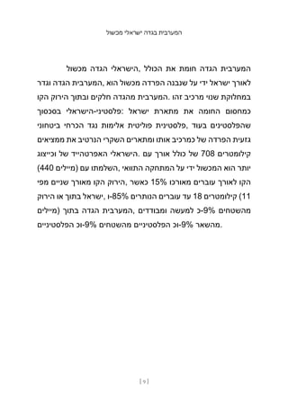 ‫מכשול‬ ‫ישראלי‬ ‫בגדה‬ ‫המערבית‬
[ 9 ]
‫מכשול‬ ‫הגדה‬ ‫הישראלי‬, ‫הכולל‬ ‫את‬ ‫חומת‬ ‫הגדה‬ ‫המערבית‬
‫וגדר‬ ‫הגדה‬ ‫המערבית‬, ‫הוא‬ ‫מכשול‬ ‫הפרדה‬ ‫שנבנה‬ ‫על‬ ‫ידי‬ ‫ישראל‬ ‫לאורך‬
‫הקו‬ ‫הירוק‬ ‫ובתוך‬ ‫חלקים‬ ‫מהגדה‬ ‫המערבית‬. ‫זהו‬ ‫מרכיב‬ ‫שנוי‬ ‫במחלוקת‬
‫בסכסוך‬ ‫הישראלי‬-‫פלסטיני‬: ‫ישראל‬ ‫מתארת‬ ‫את‬ ‫החומה‬ ‫כמחסום‬
‫ביטחוני‬ ‫הכרחי‬ ‫נגד‬ ‫אלימות‬ ‫פוליטית‬ ‫פלסטינית‬, ‫בעוד‬ ‫שהפלסטינים‬
‫ממציאים‬ ‫את‬ ‫הנרטיב‬ ‫השקרי‬ ‫ומתארים‬ ‫אותו‬ ‫כמרכיב‬ ‫של‬ ‫הפרדה‬ ‫גזעית‬
‫וכייצוג‬ ‫של‬ ‫האפרטהייד‬ ‫הישראלי‬. ‫עם‬ ‫אורך‬ ‫כולל‬ ‫של‬ 708 ‫קילומטרים‬
(440 ‫)מיילים‬ ‫עם‬ ‫השלמתו‬, ‫התוואי‬ ‫המתחקה‬ ‫על‬ ‫ידי‬ ‫המכשול‬ ‫הוא‬ ‫יותר‬
‫מפי‬ ‫שניים‬ ‫מאורך‬ ‫הקו‬ ‫הירוק‬, ‫כאשר‬ 15% ‫מאורכו‬ ‫עוברים‬ ‫לאורך‬ ‫הקו‬
‫הירוק‬ ‫או‬ ‫בתוך‬ ‫ישראל‬, ‫ו‬-85% ‫הנותרים‬ ‫עוברים‬ ‫עד‬ 18 ‫קילומטרים‬ (11
‫)מיילים‬ ‫בתוך‬ ‫הגדה‬ ‫המערבית‬, ‫ומבודדים‬ ‫למעשה‬ ‫כ‬-9% ‫מהשטחים‬
‫הפלסטיניים‬ ‫וכ‬-9% ‫מהשטחים‬ ‫הפלסטיניים‬ ‫וכ‬-9% ‫מהשאר‬.
 