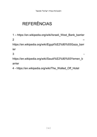 ‫מכשול‬ ‫ישראלי‬ ‫בגדה‬ ‫המערבית‬
[ 92 ]
REFERÊNCIAS
1 – https://en.wikipedia.org/wiki/Israeli_West_Bank_barrier
2 –
https://en.wikipedia.org/wiki/Egypt%E2%80%93Gaza_barr
ier
3 -
https://en.wikipedia.org/wiki/Saudi%E2%80%93Yemen_b
arrier
4 - https://en.wikipedia.org/wiki/The_Walled_Off_Hotel
 