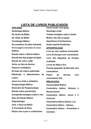 ‫מכשול‬ ‫ישראלי‬ ‫בגדה‬ ‫המערבית‬
[ 93 ]
LISTA DE LIVROS PUBLICADOS
TEOLOGIA
Simbologia Bíblica
Os heróis da Bíblia
Os vilões da Bíblia
Tanatologia Bíblica
30 conselhos do sábio Salomão
30 mensagens marcantes de Jesus
Nefilins
Estudo sobre o dilúvio bíblico
Estudo das dez pragas do Egito
Estudo do voto e Jefté
Vinho na Ceia do Senhor
Pastora é antibíblico
95 teses de Lutero explicadas
Refutando o determinismo de
Lutero
Jesus era chato e antipático
Parapsicologia Bíblica
Dicionário de Parapsicologia
Estudo sobre premonição
Compêndio teológico sobre o véu
Guia de Estudo Bíblico
Dogmatologia
Javé, o Deus da Bíblia
A Triunidade de Deus
Dízimo não é para o cristianismo
Como fundar uma Igreja
Sexologia cristã
Tratado teológico sobre a barba
Mulher não fala na igreja
Espiritismo X Cristianismo
Ilusão espírita Kardecista
APOCRIFOLOGIA
Livro ap. dos Jubileus Comentado
Livro de Enoque com comentários
Livro dos Segredos de Enoque
analisado
Livros de Adão e Eva
Pseudo-epígrafos de Barnabé com
comentários
Pastor de Hermas com
comentários (25)
BIBLIOLOGIA
Canonicidade Bíblica
Comentário bíblico: Gênesis à
Deuteronômio
Comentário bíblico: Josué a II
Crônicas
Comentário bíblico Esdras a Jó
Comentário bíblico – Salmos
Comentário bíblico – Provérbios a
Cantares
 