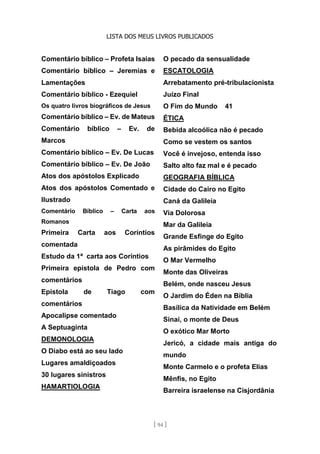 LISTA DOS MEUS LIVROS PUBLICADOS
[ 94 ]
Comentário bíblico – Profeta Isaias
Comentário bíblico – Jeremias e
Lamentações
Comentário bíblico - Ezequiel
Os quatro livros biográficos de Jesus
Comentário bíblico – Ev. de Mateus
Comentário bíblico – Ev. de
Marcos
Comentário bíblico – Ev. De Lucas
Comentário bíblico – Ev. De João
Atos dos apóstolos Explicado
Atos dos apóstolos Comentado e
Ilustrado
Comentário Bíblico – Carta aos
Romanos
Primeira Carta aos Coríntios
comentada
Estudo da 1ª carta aos Coríntios
Primeira epístola de Pedro com
comentários
Epístola de Tiago com
comentários
Apocalipse comentado
A Septuaginta
DEMONOLOGIA
O Diabo está ao seu lado
Lugares amaldiçoados
30 lugares sinistros
HAMARTIOLOGIA
O pecado da sensualidade
ESCATOLOGIA
Arrebatamento pré-tribulacionista
Juízo Final
O Fim do Mundo 41
ÉTICA
Bebida alcoólica não é pecado
Como se vestem os santos
Você é invejoso, entenda isso
Salto alto faz mal e é pecado
GEOGRAFIA BÍBLICA
Cidade do Cairo no Egito
Caná da Galileia
Via Dolorosa
Mar da Galileia
Grande Esfinge do Egito
As pirâmides do Egito
O Mar Vermelho
Monte das Oliveiras
Belém, onde nasceu Jesus
O Jardim do Éden na Bíblia
Basílica da Natividade em Belém
Sinai, o monte de Deus
O exótico Mar Morto
Jericó, a cidade mais antiga do
mundo
Monte Carmelo e o profeta Elias
Mênfis, no Egito
Barreira israelense na Cisjordânia
 