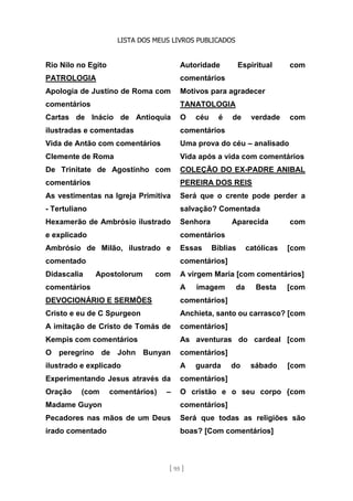 LISTA DOS MEUS LIVROS PUBLICADOS
[ 95 ]
Rio Nilo no Egito
PATROLOGIA
Apologia de Justino de Roma com
comentários
Cartas de Inácio de Antioquia
ilustradas e comentadas
Vida de Antão com comentários
Clemente de Roma
De Trinitate de Agostinho com
comentários
As vestimentas na Igreja Primitiva
- Tertuliano
Hexamerão de Ambrósio ilustrado
e explicado
Ambrósio de Milão, ilustrado e
comentado
Didascalia Apostolorum com
comentários
DEVOCIONÁRIO E SERMÕES
Cristo e eu de C Spurgeon
A imitação de Cristo de Tomás de
Kempis com comentários
O peregrino de John Bunyan
ilustrado e explicado
Experimentando Jesus através da
Oração (com comentários) –
Madame Guyon
Pecadores nas mãos de um Deus
irado comentado
Autoridade Espiritual com
comentários
Motivos para agradecer
TANATOLOGIA
O céu é de verdade com
comentários
Uma prova do céu – analisado
Vida após a vida com comentários
COLEÇÃO DO EX-PADRE ANIBAL
PEREIRA DOS REIS
Será que o crente pode perder a
salvação? Comentada
Senhora Aparecida com
comentários
Essas Bíblias católicas [com
comentários]
A virgem Maria [com comentários]
A imagem da Besta [com
comentários]
Anchieta, santo ou carrasco? [com
comentários]
As aventuras do cardeal [com
comentários]
A guarda do sábado [com
comentários]
O cristão e o seu corpo {com
comentários]
Será que todas as religiões são
boas? [Com comentários]
 