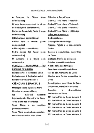 LISTA DOS MEUS LIVROS PUBLICADOS
[ 96 ]
A Senhora de Fátima [com
comentários]
O mais importante sinal da vinda
de Cristo [com comentários]
Cartas ao Papa João Paulo II [com
comentários]
O Diabo [com comentários]
Crente leia a Bíblia! [Com
comentários]
A Missa [com comentários]
Pedro nunca foi Papa! [com
comentários]
O Vaticano e a Bíblia com
comentários
COLEÇÃO REFLEXÕES DO
ESCRIBA DE CRISTO
Reflexões vol 1, Reflexões vol 2
Reflexões vol 3, Reflexões vol 4
Reflexões do Escriba vol 5
CIÊNCIAS ESPACIAIS
Mitologia sobre o planeta Marte
Missões ao planeta Marte
ISS – Estação Espacial
Internacional – Maravilha de Deus
Terra plana dos insensatos
Terra Plana e os satélites
geoestacionários
Terra Plana e os ônibus espaciais
Os astronautas e a terra plana
Ciências X Terra Plana
Globo X Terra Plana – Volume 1
Globo X Terra plana – Volume 3
Globo X Terra plana – Volume 3
Globo X Terra Plana – 100 lições
CIÊNCIAS NATURAIS
Os Escochatos
Catálogo de mineralogia
Ricardo Felício e o aquecimento
Global
Cactos e suculentas, maravilhas
de Deus
Biologia, O mito da Evolução
Baleias, maravilhas de Deus
A sabedoria das formigas
Formigas, maravilhas de Deus
Pôr do sol, maravilha de Deus
Abelha sem ferrão, maravilha de
Deus
As palmeiras, maravilhas de Deus
Orquídeas, maravilhas de Deus
Camelos e dromedários,
maravilhas de Deus
101 maravilhas de Deus, Volume 1
101 maravilhas de Deus, Volume 2
101 maravilhas de Deus, Volume 3
101 maravilhas de Deus, Volume 4
101 maravilhas de Deus, Volume 5
101 maravilhas de Deus, Volume 6
 