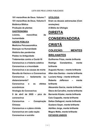 LISTA DOS MEUS LIVROS PUBLICADOS
[ 97 ]
101 maravilhas de Deus. Volume 7
101 maravilhas de Deus, Volume 8
Botânica Bíblica
Produção de plantas
GASTRONOMIA
Licores, maravilhas da
humanidade
SAÚDE PÚBLICA
Medicina Psicossomática
Doenças na Humanidade
História das pandemias
Pestes na Antiguidade
Tratamentos contra a Covid-19
Coronavírus e a histeria coletiva
Coronavírus e a imunidade
Coronavírus e as causas de morte
Revolta da Vacina e o Coronavírus
Coronavírus – Isolamento ou
distanciamento?
Coronavírus e os efeitos
econômicos
Virologia do Coronavírus
9 de abril de 2020 – pico do
coronavírus
Coronavírus – Conspiração
Chinesa
Coronavírus e o plano chinês
Coronavírus em cada nação
Coronavírus e suicídio
UFOLOGIA
Eram os deuses astronautas (Com
anotações)
A Bíblia da Ufologia
DIREITA
CONSERVADORA
CRISTÃ
COLEÇÃO: MENTES
BRILHANTES
Guilherme Fiúza, mente brilhante
Rodrigo Constantino, mente
brilhante
Augusto Nunes – mente brilhante
Allan dos Santos – mente brilhante
Luciano Hang – mente brilhante
Roberto Jefferson – mente
brilhante
Alexandre Garcia, mente brilhante
Olavo de Carvalho, mente brilhante
Bernardo Küster, mente brilhante
Caio Coppolla, mente brilhante
Deltan Dallagnol, mente brilhante
Gustavo Gayer, mente brilhante
Adrilles Jorge, mente brilhante
Magno Malta, mente brilhante
ESTADOS UNIDOS
 