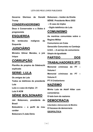LISTA DOS MEUS LIVROS PUBLICADOS
[ 98 ]
Governo Glorioso de Donald
Trump
CONSERVADORISMO
Deus é Conservador e o Diabo é
progressista
ESQUERDA
Os tentáculos malignos da
Esquerda
JUDICIÁRIO
Ministro Gilmar Mendes, o juiz
iníquo
CORRUPÇÃO
Planilha de propina da Odebrecht
explicada
SERIE: LULA
Os amigos de Lula
Todos os telefones do presidente
Lula
Lula e o caso do triplex 21
Lula X ACM
SÉRIE BOLSONARO
Jair Bolsonaro, presidente do
Brasil
Bolsodória – o perfil de mau
caráter
Bolsonaro X João Dória
Bolsonaro – traidor da Direita
SÉRIE: Presidente Moro 2022
– O caso do triplex
- Sigilo telefônico do Lula
COMUNISMO
As mentiras comunistas sobre o
Regime Militar
Comunismo em Cuba
Genocídio Comunista no Camboja
U.N.E. – A serviço do comunismo
Utopia da Igualdade
PARTIDO DOS
TRABALHADORES [PT]
Memorial criminoso do PT –
Volume I
Memorial criminoso do PT –
Volume II
PT X Cristianismo
NAZISMO
Minha Luta de Adolf Hitler com
comentários
O lado bom do nazismo
DEMOCRACIA
Liberdade e democracia de Mentira
O fracasso da democracia
GEOPOLÍTICA
 