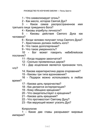 РУКОВОДСТВО ПО ИЗУЧЕНИЮ БИБЛИИ — Писец Христа
[ 152 ]
1 - Что символизирует огонь?
2 - Как масло, которое Святой Дух?
3 - Какое самое распространенное имя
третьего лица триединого Бога?
4 - Каковы атрибуты личности?
5 - Каковы действия Святого Духа как
человека?
6 - Когда человек получает плод Святого Духа?
7 - Христианин должен любить кого?
8 - Что такое долготерпение?
9 - Что такое умеренность?
10 - Бог может говорить небиблейское
послание?
11 - Когда подарки закончатся?
12 - Сколько проявленных даров?
13 - Дар исцеления является признаком того,
что?
14. Какова характеристика даров откровения?
15 - Каковы три типа вдохновения?
16 - Подарок можно использовать в любое
время?
17 - Какова цель пророчества?
18 - Как делается интерпретация?
19 - Кому обещано крещение?
20 - Что свидетельствует о крещении?
21 - Какова цель крещения?
22 - Что противостоит Святому Духу?
23 - Как верующий может угасить Дух?
Копрология
1 - Какие две главы раскрывают мировые
империи?
 