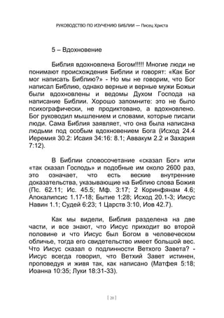 РУКОВОДСТВО ПО ИЗУЧЕНИЮ БИБЛИИ — Писец Христа
[ 20 ]
5 – Вдохновение
Библия вдохновлена Богом!!!!! Многие люди не
понимают происхождения Библии и говорят: «Как Бог
мог написать Библию?» - Но мы не говорим, что Бог
написал Библию, однако верные и верные мужи Божьи
были вдохновлены и ведомы Духом Господа на
написание Библии. Хорошо запомните: это не было
психографически, не продиктовано, а вдохновлено.
Бог руководил мышлением и словами, которые писали
люди. Сама Библия заявляет, что она была написана
людьми под особым вдохновением Бога (Исход 24.4
Иеремия 30.2: Исаия 34:16: 8.1; Аввакум 2.2 и Захария
7:12).
В Библии словосочетание «сказал Бог» или
«так сказал Господь» и подобные им около 2600 раз,
это означает, что есть веские внутренние
доказательства, указывающие на Библию слова Божия
(Пс. 62.11; Ис. 45.5; Мф. 3:17; 2 Коринфянам 4.6;
Апокалипсис 1.17-18; Бытие 1:28; Исход 20.1-3; Иисус
Навин 1.1; Судей 6:23; 1 Царств 3:10, Иов 42.7).
Как мы видели, Библия разделена на две
части, и все знают, что Иисус приходит во второй
половине и что Иисус был Богом в человеческом
обличье, тогда его свидетельство имеет большой вес.
Что Иисус сказал о подлинности Ветхого Завета? -
Иисус всегда говорил, что Ветхий Завет истинен,
проповедуя и живя так, как написано (Матфея 5:18;
Иоанна 10:35; Луки 18:31-33).
 