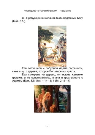 РУКОВОДСТВО ПО ИЗУЧЕНИЮ БИБЛИИ — Писец Христа
[ 61 ]
В - Пробуждение желания быть подобным Богу
(Быт. 3.5.).
Ева согрешила и побудила Адама согрешить,
съев плод с дерева, которое Бог запретил красть.
Ева смотрела на дерево, питающее желание
грешить и не сопротивляясь, впала в грех вместе с
Адамом (Быт. 3,6; Иак. 1,14-15; 1 Ин. 2,15-17)
 