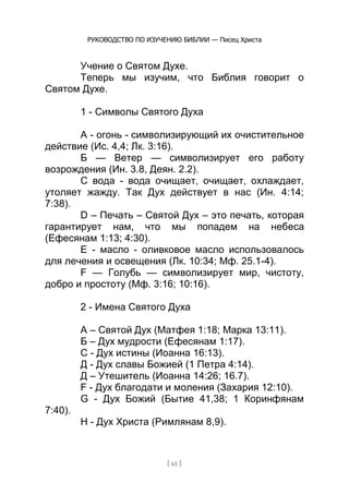 РУКОВОДСТВО ПО ИЗУЧЕНИЮ БИБЛИИ — Писец Христа
[ 65 ]
Учение о Святом Духе.
Теперь мы изучим, что Библия говорит о
Святом Духе.
1 - Символы Святого Духа
А - огонь - символизирующий их очистительное
действие (Ис. 4,4; Лк. 3:16).
Б — Ветер — символизирует его работу
возрождения (Ин. 3.8, Деян. 2.2).
C вода - вода очищает, очищает, охлаждает,
утоляет жажду. Так Дух действует в нас (Ин. 4:14;
7:38).
D – Печать – Святой Дух – это печать, которая
гарантирует нам, что мы попадем на небеса
(Ефесянам 1:13; 4:30).
Е - масло - оливковое масло использовалось
для лечения и освещения (Лк. 10:34; Мф. 25.1-4).
F — Голубь — символизирует мир, чистоту,
добро и простоту (Мф. 3:16; 10:16).
2 - Имена Святого Духа
А – Святой Дух (Матфея 1:18; Марка 13:11).
Б – Дух мудрости (Ефесянам 1:17).
C - Дух истины (Иоанна 16:13).
Д - Дух славы Божией (1 Петра 4:14).
Д – Утешитель (Иоанна 14:26; 16.7).
F - Дух благодати и моления (Захария 12:10).
G - Дух Божий (Бытие 41,38; 1 Коринфянам
7:40).
H - Дух Христа (Римлянам 8,9).
 