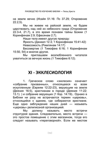 РУКОВОДСТВО ПО ИЗУЧЕНИЮ БИБЛИИ — Писец Христа
[ 92 ]
на земле вечно (Исайя 51.16: Пс 37.29; Откровение
22.2,5).
Мы не живем на райской земле, но будем
царствовать над ней из небесного града (Откровение
22.3-4, 21.7), в это время познаем тайны Божии (1
Коринфянам 2.9; Ефесянам 2.7).
Наши тела имеют другую природу:
Яркость (Даниил 12.3; 1 Коринфянам 15:41-42)
Невесомость (Римлянам 14:17)
Бессмертие (1 Тимофею 6:16; 1 Коринфянам
15:50, 54) и многое другое.
Мы приглашаем возлюбленного читателя
ухватиться за вечную жизнь (1 Тимофею 6:12).
XI - ЭККЛЕСИОЛОГИЯ
1. Греческое слово «экклесия» означает
«собрание призванных», относящееся ко всем
искупленным (Евреям 12:22-23), верующим на земле
(Деяния 16:5), христианам в городе (Деяния 11:22;
13.1). ) и собрание верующих (1 Кор. 14:19).. Однако в
Библии ни разу не встречается термин «церковь»,
относящийся к зданию, где собираются христиане.
Еще одно заблуждение наших дней — называть
«церковь» религиозной организацией.
Мы должны называть место встречи
структурой здания. Следовательно, место встречи —
это простое помещение с этим магазином, тогда его
следует называть «переговорной». Если же местом
 