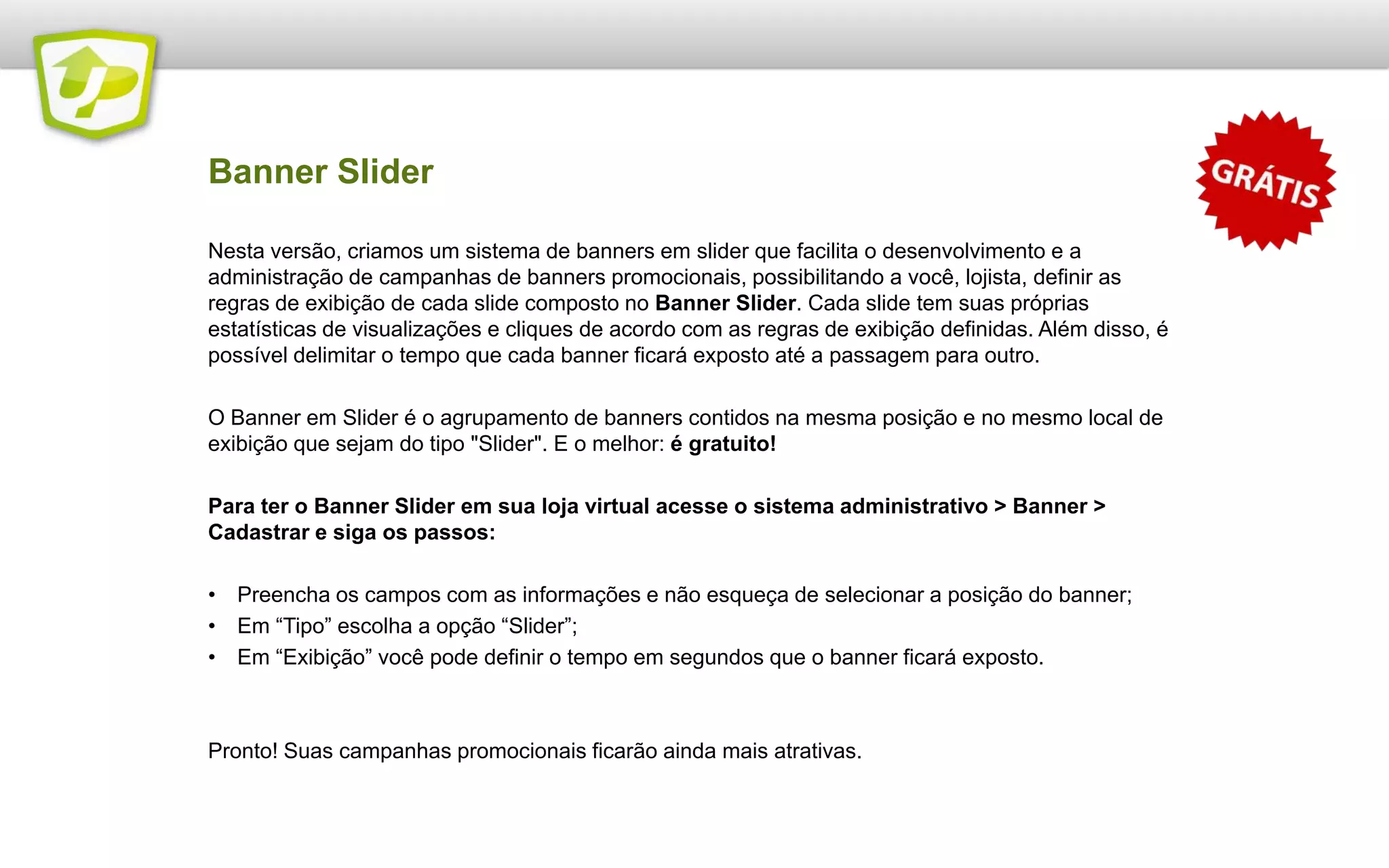 Nesta versão, criamos um sistema de banners em slider que facilita o desenvolvimento e a
administração de campanhas de banners promocionais, possibilitando a você, lojista, definir as
regras de exibição de cada slide composto no Banner Slider. Cada slide tem suas próprias
estatísticas de visualizações e cliques de acordo com as regras de exibição definidas. Além disso, é
possível delimitar o tempo que cada banner ficará exposto até a passagem para outro.
O Banner em Slider é o agrupamento de banners contidos na mesma posição e no mesmo local de
exibição que sejam do tipo "Slider". E o melhor: é gratuito!
Para ter o Banner Slider em sua loja virtual acesse o sistema administrativo > Banner >
Cadastrar e siga os passos:
• Preencha os campos com as informações e não esqueça de selecionar a posição do banner;
• Em “Tipo” escolha a opção “Slider”;
• Em “Exibição” você pode definir o tempo em segundos que o banner ficará exposto.
Pronto! Suas campanhas promocionais ficarão ainda mais atrativas.
Banner Slider
 