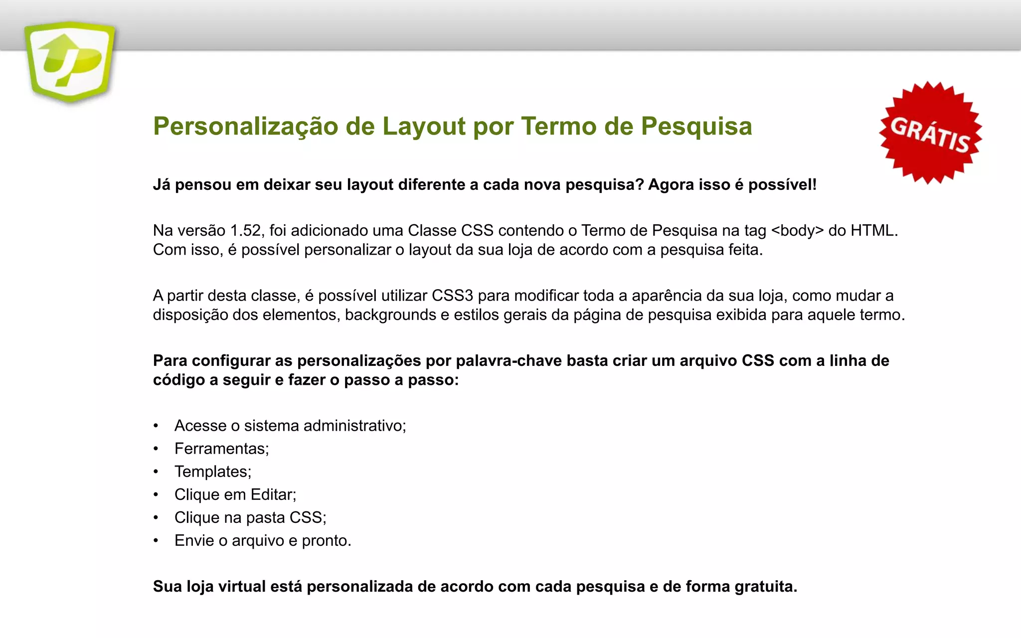 Já pensou em deixar seu layout diferente a cada nova pesquisa? Agora isso é possível!
Na versão 1.52, foi adicionado uma Classe CSS contendo o Termo de Pesquisa na tag <body> do HTML.
Com isso, é possível personalizar o layout da sua loja de acordo com a pesquisa feita.
A partir desta classe, é possível utilizar CSS3 para modificar toda a aparência da sua loja, como mudar a
disposição dos elementos, backgrounds e estilos gerais da página de pesquisa exibida para aquele termo.
Para configurar as personalizações por palavra-chave basta criar um arquivo CSS com a linha de
código a seguir e fazer o passo a passo:
• Acesse o sistema administrativo;
• Ferramentas;
• Templates;
• Clique em Editar;
• Clique na pasta CSS;
• Envie o arquivo e pronto.
Sua loja virtual está personalizada de acordo com cada pesquisa e de forma gratuita.
Personalização de Layout por Termo de Pesquisa
 