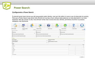 Power Search
Configurando o Power Search
É possível ainda inserir termos que são pesquisados pelos clientes, mas que não estão no nome e nem da descrição do produto.
Para que a Power Search seja ainda mais eficiente em sua loja virtual, coloque estas palavras na meta-description e na metakeywords. Não são visíveis no site, mas otimizam ainda mais a busca dos seus clientes, permitindo encontrar os produtos
desejados mais facilmente.

 