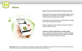 Mobile
Agora sua loja virtual pode estar ao alcance das mãos.
Na EZ Commerce, sua loja virtual é adaptada também para a
navegação em smartphones. Conquiste seus clientes com
vitrines e banners especiais para o mobile.
A partir deste versão, colocamos à sua disposição o template
de sua loja virtual voltado ao mobile.

Entre em contato com nossa equipe de Suporte e solicite a
versão mobile de sua loja.

Confira os recursos disponíveis na versão mobile:
Home, Listagem de Produtos (pesquisa e seções), Detalhes
dos Produtos (exceto produtos tipo Kit), Checkout Completo
e Listagem de Pedidos no Painel do Cliente.

Observação: Para ter a versão mobile, é necessário ter o Design Tool Kit instalado em sua loja virtual. Além disso é possível personalizar as
cores e inserir o logo sua loja através dos arquivos de Mobile disponíveis na plataforma.

 