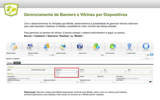 Gerenciamento de Banners e Vitrines por Dispositivos
Com o desenvolvimento do Template para Mobile, desenvolvemos a possibilidade de gerenciar Vitrines e Banners
para cada dispositivo (Desktop ou Mobile), possibilitando maior controle das ofertas exibidas.
Para gerenciar os banners de vitrines, é preciso acessar o sistema administrativo e seguir os passos:
Banner > Cadastrar > Selecione “Desktop” ou “Mobile”.

Observação: Banners criados para Mobile apareceram somente para Mobile, assim como os criados para Desktop.
somente apareceram para Desktop. Este campo só funciona se o Mobile estiver instalado.

 